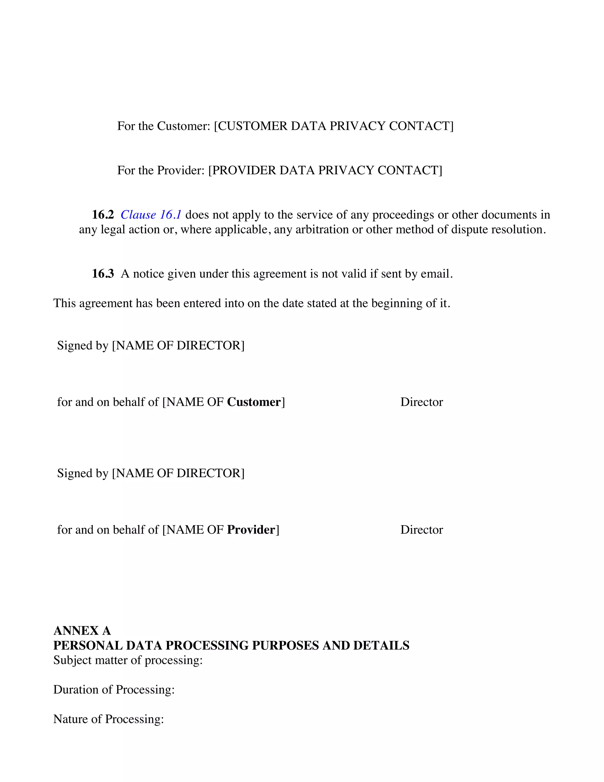 For the Customer: [CUSTOMER DATA PRIVACY CONTACT]
For the Provider: [PROVIDER DATA PRIVACY CONTACT]
16.2 Clause 16.1 does not apply to the service of any proceedings or other documents in
any legal action or, where applicable, any arbitration or other method of dispute resolution.
16.3 A notice given under this agreement is not valid if sent by email.
This agreement has been entered into on the date stated at the beginning of it.
Signed by [NAME OF DIRECTOR]
for and on behalf of [NAME OF Customer] Director
Signed by [NAME OF DIRECTOR]
for and on behalf of [NAME OF Provider] Director
ANNEX A
PERSONAL DATA PROCESSING PURPOSES AND DETAILS
Subject matter of processing:
Duration of Processing:
Nature of Processing:
 