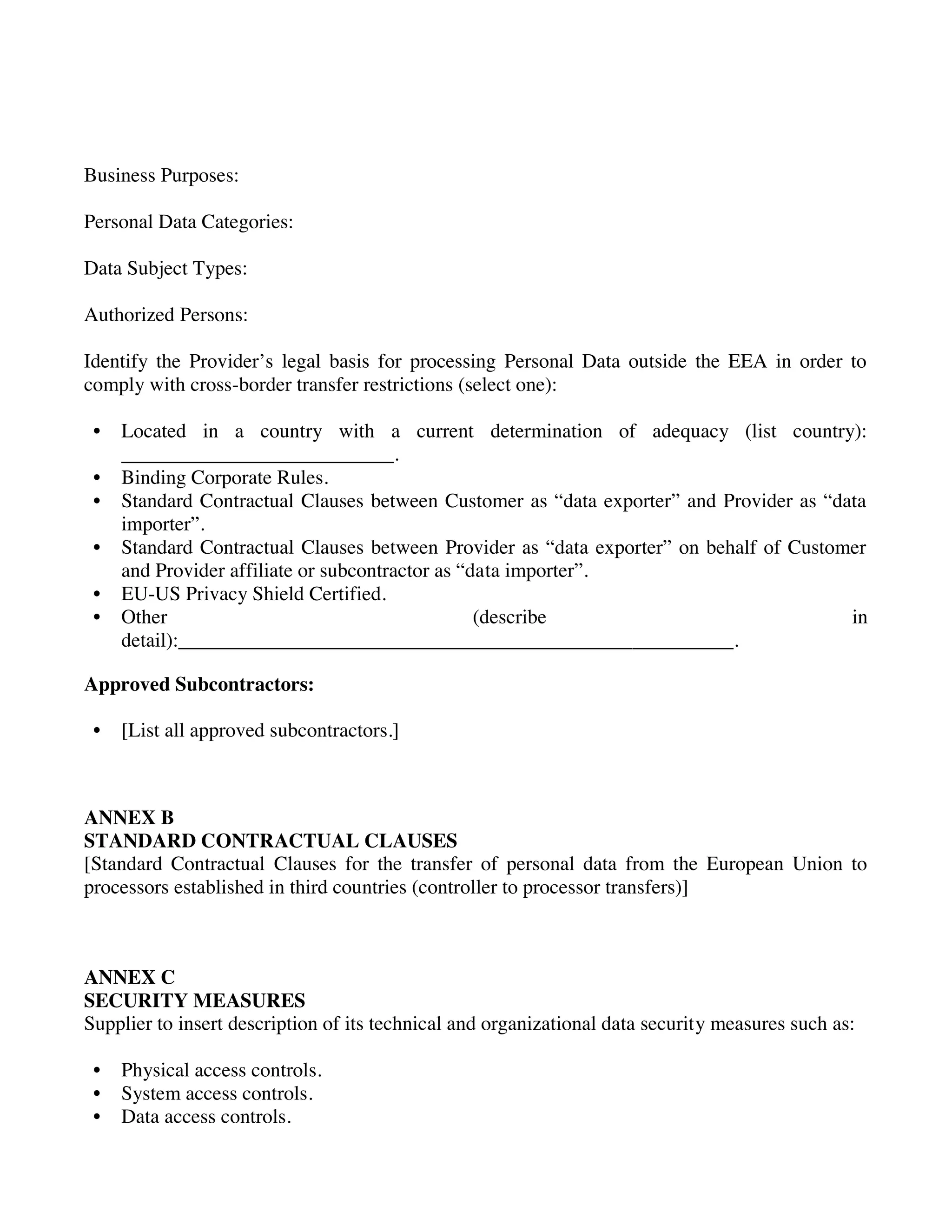Business Purposes:
Personal Data Categories:
Data Subject Types:
Authorized Persons:
Identify the Provider’s legal basis for processing Personal Data outside the EEA in order to
comply with cross-border transfer restrictions (select one):
• Located in a country with a current determination of adequacy (list country):
___________________________.
• Binding Corporate Rules.
• Standard Contractual Clauses between Customer as “data exporter” and Provider as “data
importer”.
• Standard Contractual Clauses between Provider as “data exporter” on behalf of Customer
and Provider affiliate or subcontractor as “data importer”.
• EU-US Privacy Shield Certified.
• Other (describe in
detail):_______________________________________________________.
Approved Subcontractors:
• [List all approved subcontractors.]
ANNEX B
STANDARD CONTRACTUAL CLAUSES
[Standard Contractual Clauses for the transfer of personal data from the European Union to
processors established in third countries (controller to processor transfers)]
ANNEX C
SECURITY MEASURES
Supplier to insert description of its technical and organizational data security measures such as:
• Physical access controls.
• System access controls.
• Data access controls.
 