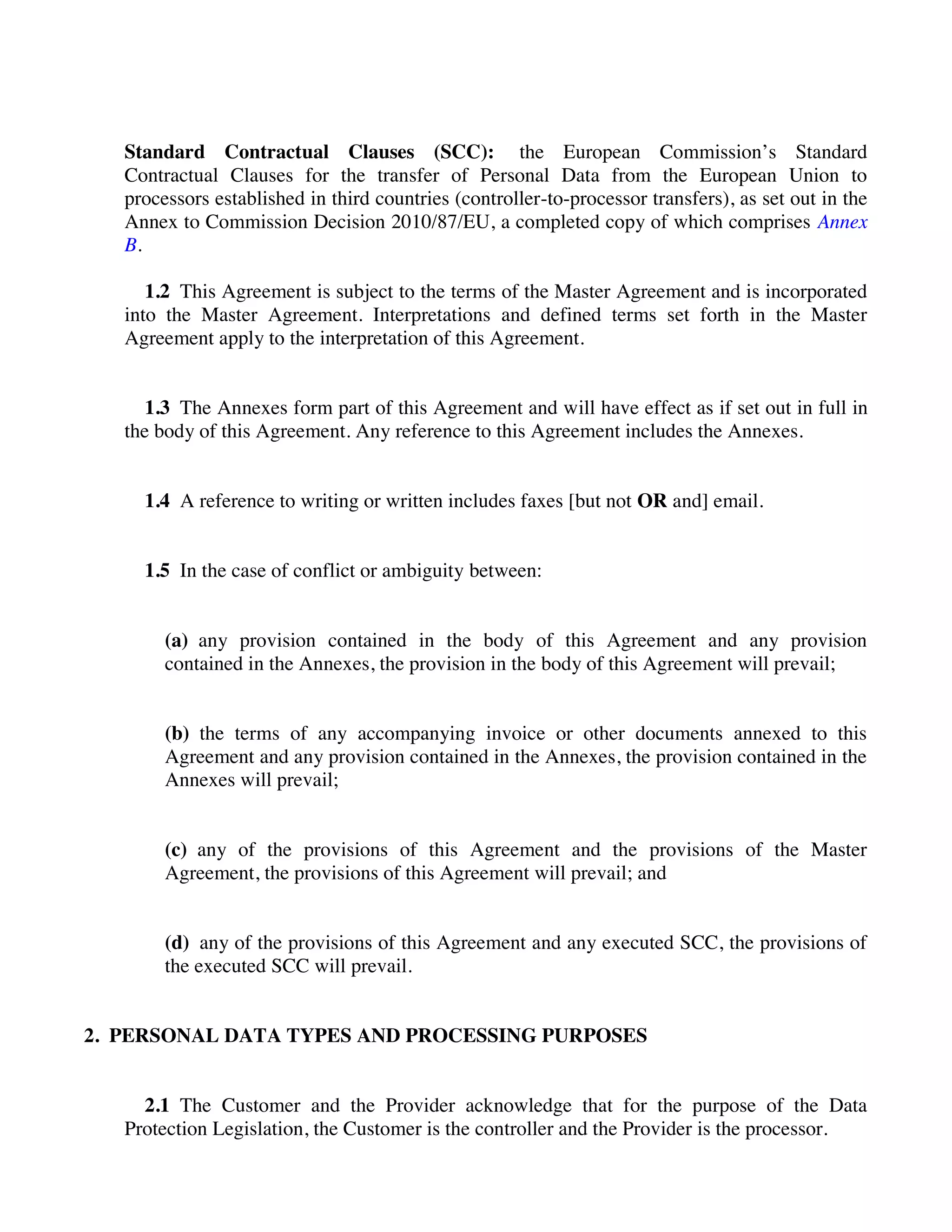 Standard Contractual Clauses (SCC): the European Commission’s Standard
Contractual Clauses for the transfer of Personal Data from the European Union to
processors established in third countries (controller-to-processor transfers), as set out in the
Annex to Commission Decision 2010/87/EU, a completed copy of which comprises Annex
B.
1.2 This Agreement is subject to the terms of the Master Agreement and is incorporated
into the Master Agreement. Interpretations and defined terms set forth in the Master
Agreement apply to the interpretation of this Agreement.
1.3 The Annexes form part of this Agreement and will have effect as if set out in full in
the body of this Agreement. Any reference to this Agreement includes the Annexes.
1.4 A reference to writing or written includes faxes [but not OR and] email.
1.5 In the case of conflict or ambiguity between:
(a) any provision contained in the body of this Agreement and any provision
contained in the Annexes, the provision in the body of this Agreement will prevail;
(b) the terms of any accompanying invoice or other documents annexed to this
Agreement and any provision contained in the Annexes, the provision contained in the
Annexes will prevail;
(c) any of the provisions of this Agreement and the provisions of the Master
Agreement, the provisions of this Agreement will prevail; and
(d) any of the provisions of this Agreement and any executed SCC, the provisions of
the executed SCC will prevail.
2. PERSONAL DATA TYPES AND PROCESSING PURPOSES
2.1 The Customer and the Provider acknowledge that for the purpose of the Data
Protection Legislation, the Customer is the controller and the Provider is the processor.
 