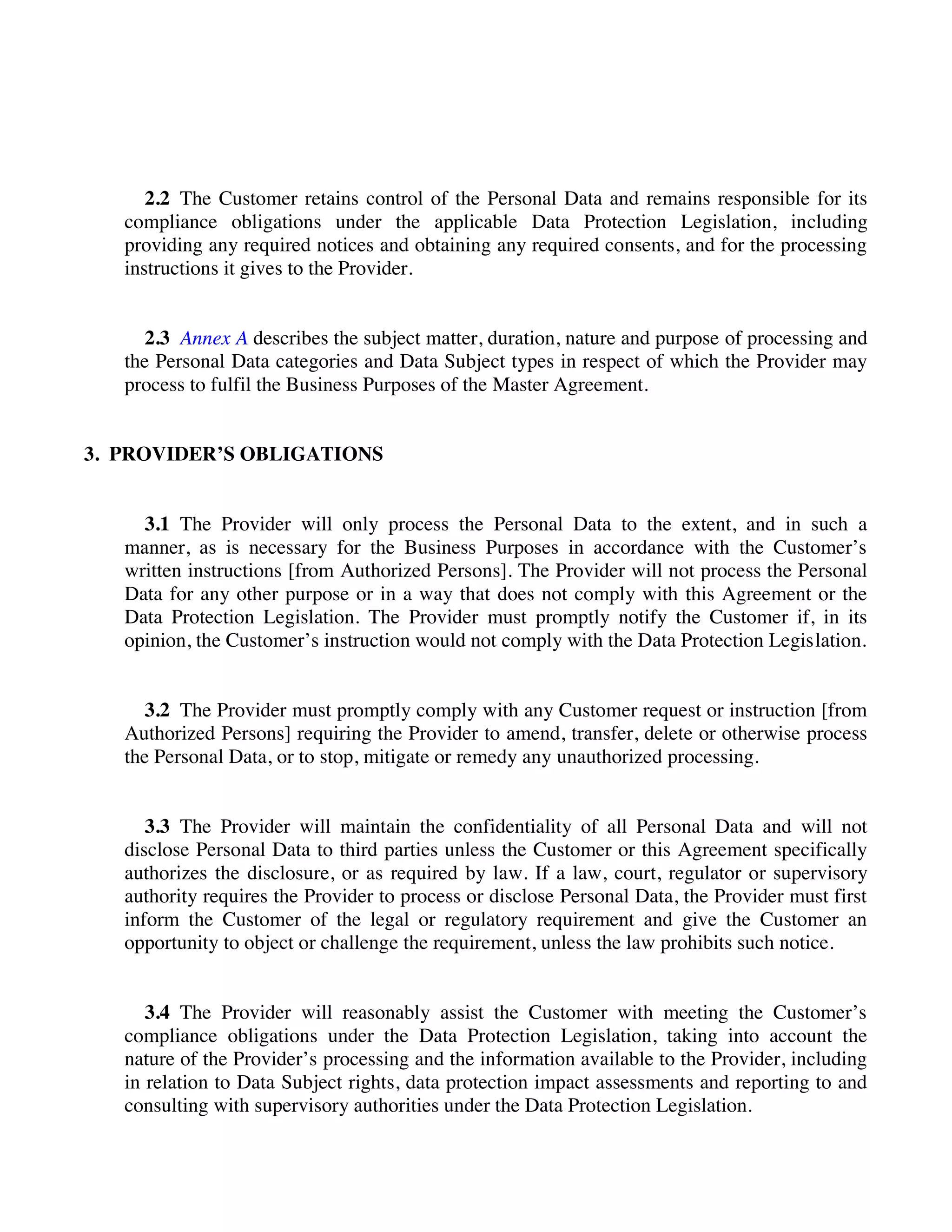 2.2 The Customer retains control of the Personal Data and remains responsible for its
compliance obligations under the applicable Data Protection Legislation, including
providing any required notices and obtaining any required consents, and for the processing
instructions it gives to the Provider.
2.3 Annex A describes the subject matter, duration, nature and purpose of processing and
the Personal Data categories and Data Subject types in respect of which the Provider may
process to fulfil the Business Purposes of the Master Agreement.
3. PROVIDER’S OBLIGATIONS
3.1 The Provider will only process the Personal Data to the extent, and in such a
manner, as is necessary for the Business Purposes in accordance with the Customer’s
written instructions [from Authorized Persons]. The Provider will not process the Personal
Data for any other purpose or in a way that does not comply with this Agreement or the
Data Protection Legislation. The Provider must promptly notify the Customer if, in its
opinion, the Customer’s instruction would not comply with the Data Protection Legislation.
3.2 The Provider must promptly comply with any Customer request or instruction [from
Authorized Persons] requiring the Provider to amend, transfer, delete or otherwise process
the Personal Data, or to stop, mitigate or remedy any unauthorized processing.
3.3 The Provider will maintain the confidentiality of all Personal Data and will not
disclose Personal Data to third parties unless the Customer or this Agreement specifically
authorizes the disclosure, or as required by law. If a law, court, regulator or supervisory
authority requires the Provider to process or disclose Personal Data, the Provider must first
inform the Customer of the legal or regulatory requirement and give the Customer an
opportunity to object or challenge the requirement, unless the law prohibits such notice.
3.4 The Provider will reasonably assist the Customer with meeting the Customer’s
compliance obligations under the Data Protection Legislation, taking into account the
nature of the Provider’s processing and the information available to the Provider, including
in relation to Data Subject rights, data protection impact assessments and reporting to and
consulting with supervisory authorities under the Data Protection Legislation.
 