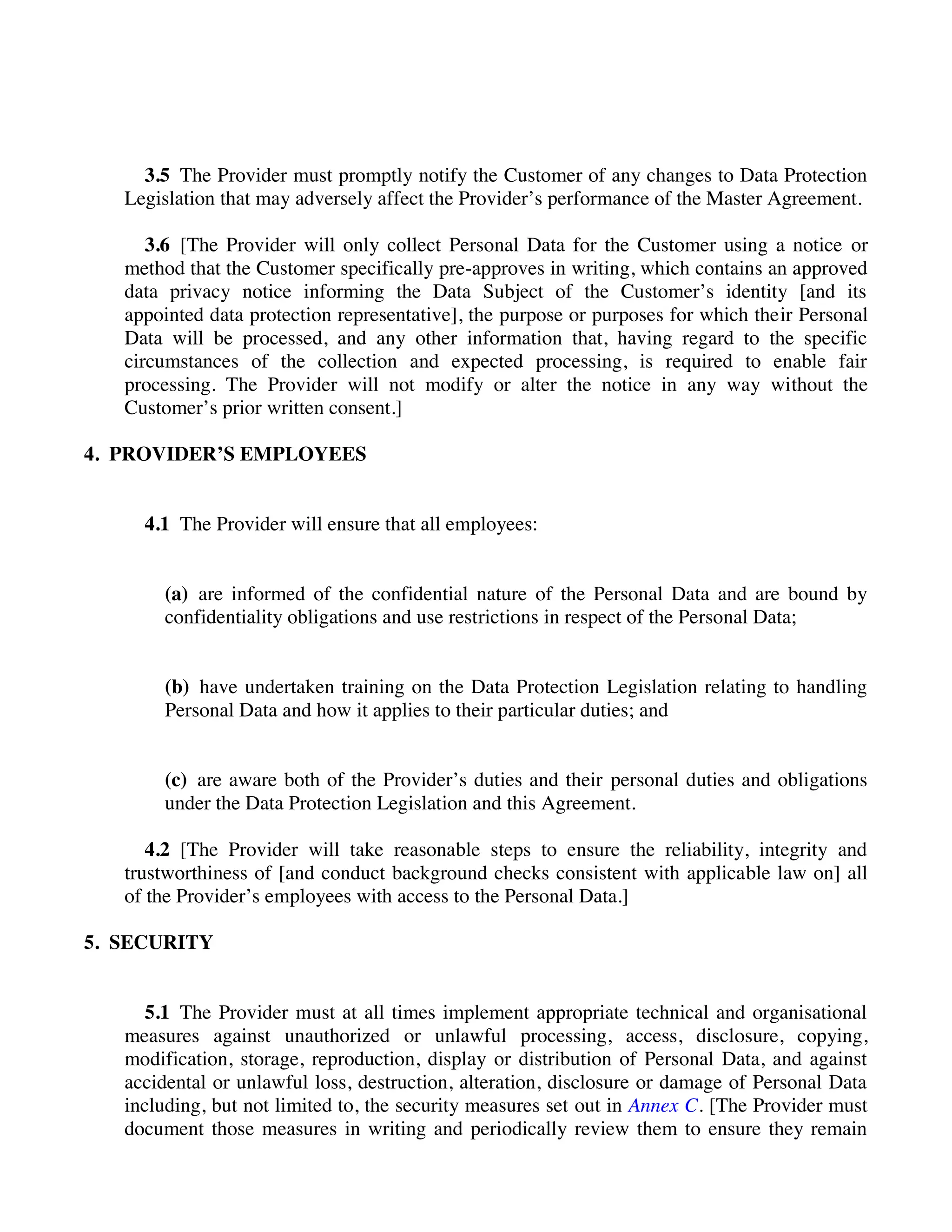 3.5 The Provider must promptly notify the Customer of any changes to Data Protection
Legislation that may adversely affect the Provider’s performance of the Master Agreement.
3.6 [The Provider will only collect Personal Data for the Customer using a notice or
method that the Customer specifically pre-approves in writing, which contains an approved
data privacy notice informing the Data Subject of the Customer’s identity [and its
appointed data protection representative], the purpose or purposes for which their Personal
Data will be processed, and any other information that, having regard to the specific
circumstances of the collection and expected processing, is required to enable fair
processing. The Provider will not modify or alter the notice in any way without the
Customer’s prior written consent.]
4. PROVIDER’S EMPLOYEES
4.1 The Provider will ensure that all employees:
(a) are informed of the confidential nature of the Personal Data and are bound by
confidentiality obligations and use restrictions in respect of the Personal Data;
(b) have undertaken training on the Data Protection Legislation relating to handling
Personal Data and how it applies to their particular duties; and
(c) are aware both of the Provider’s duties and their personal duties and obligations
under the Data Protection Legislation and this Agreement.
4.2 [The Provider will take reasonable steps to ensure the reliability, integrity and
trustworthiness of [and conduct background checks consistent with applicable law on] all
of the Provider’s employees with access to the Personal Data.]
5. SECURITY
5.1 The Provider must at all times implement appropriate technical and organisational
measures against unauthorized or unlawful processing, access, disclosure, copying,
modification, storage, reproduction, display or distribution of Personal Data, and against
accidental or unlawful loss, destruction, alteration, disclosure or damage of Personal Data
including, but not limited to, the security measures set out in Annex C. [The Provider must
document those measures in writing and periodically review them to ensure they remain
 