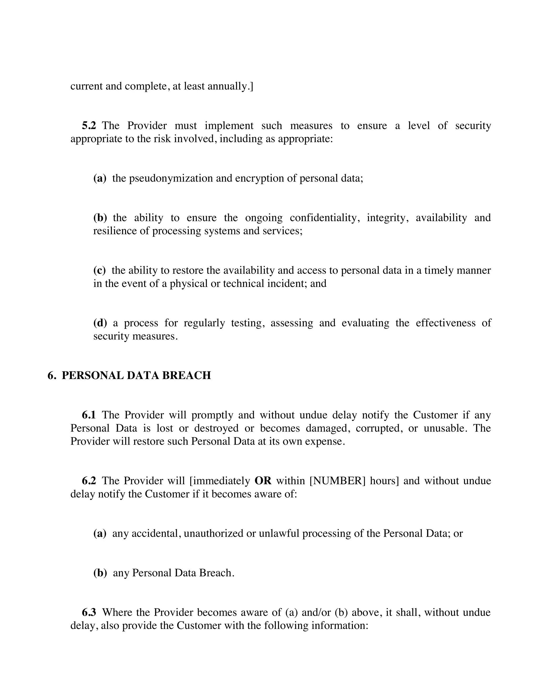 current and complete, at least annually.]
5.2 The Provider must implement such measures to ensure a level of security
appropriate to the risk involved, including as appropriate:
(a) the pseudonymization and encryption of personal data;
(b) the ability to ensure the ongoing confidentiality, integrity, availability and
resilience of processing systems and services;
(c) the ability to restore the availability and access to personal data in a timely manner
in the event of a physical or technical incident; and
(d) a process for regularly testing, assessing and evaluating the effectiveness of
security measures.
6. PERSONAL DATA BREACH
6.1 The Provider will promptly and without undue delay notify the Customer if any
Personal Data is lost or destroyed or becomes damaged, corrupted, or unusable. The
Provider will restore such Personal Data at its own expense.
6.2 The Provider will [immediately OR within [NUMBER] hours] and without undue
delay notify the Customer if it becomes aware of:
(a) any accidental, unauthorized or unlawful processing of the Personal Data; or
(b) any Personal Data Breach.
6.3 Where the Provider becomes aware of (a) and/or (b) above, it shall, without undue
delay, also provide the Customer with the following information:
 
