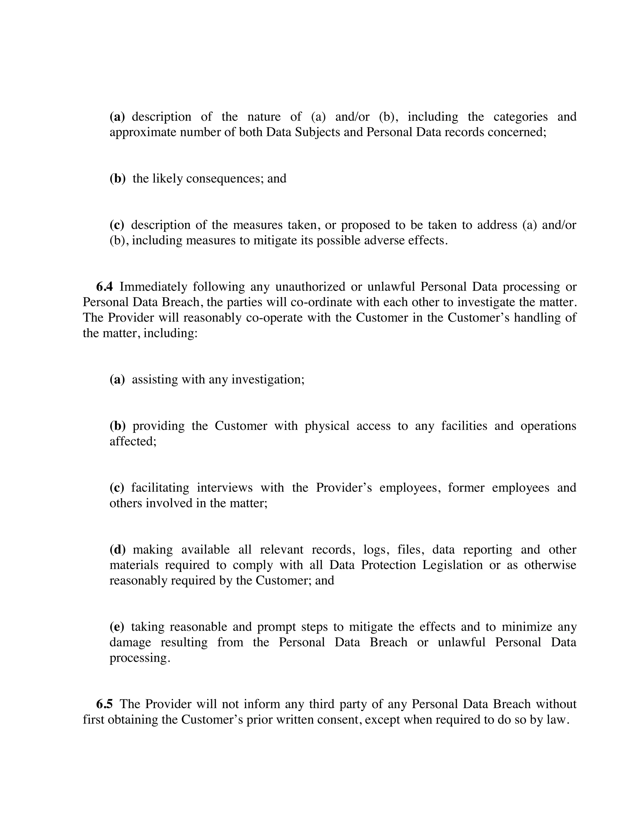 (a) description of the nature of (a) and/or (b), including the categories and
approximate number of both Data Subjects and Personal Data records concerned;
(b) the likely consequences; and
(c) description of the measures taken, or proposed to be taken to address (a) and/or
(b), including measures to mitigate its possible adverse effects.
6.4 Immediately following any unauthorized or unlawful Personal Data processing or
Personal Data Breach, the parties will co-ordinate with each other to investigate the matter.
The Provider will reasonably co-operate with the Customer in the Customer’s handling of
the matter, including:
(a) assisting with any investigation;
(b) providing the Customer with physical access to any facilities and operations
affected;
(c) facilitating interviews with the Provider’s employees, former employees and
others involved in the matter;
(d) making available all relevant records, logs, files, data reporting and other
materials required to comply with all Data Protection Legislation or as otherwise
reasonably required by the Customer; and
(e) taking reasonable and prompt steps to mitigate the effects and to minimize any
damage resulting from the Personal Data Breach or unlawful Personal Data
processing.
6.5 The Provider will not inform any third party of any Personal Data Breach without
first obtaining the Customer’s prior written consent, except when required to do so by law.
 