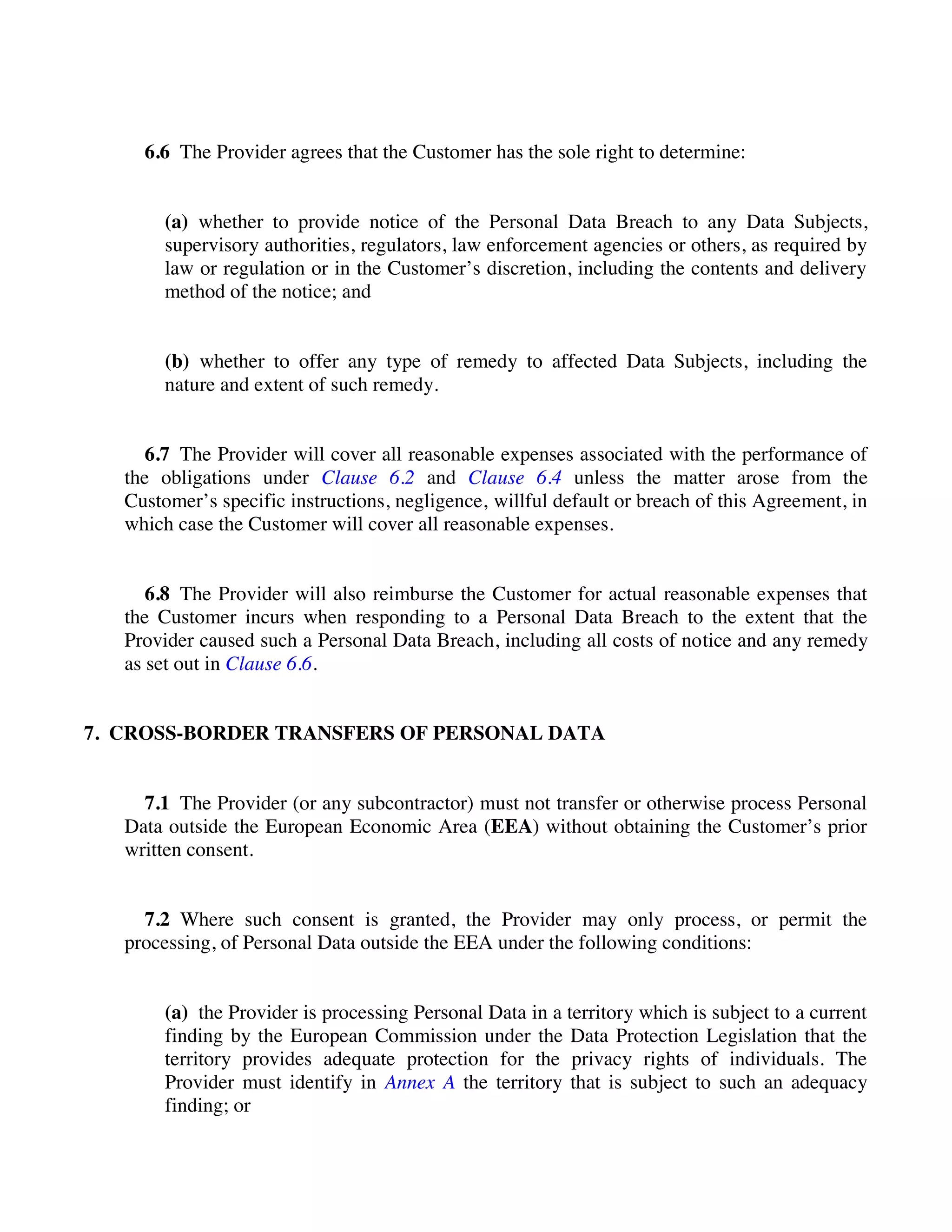 6.6 The Provider agrees that the Customer has the sole right to determine:
(a) whether to provide notice of the Personal Data Breach to any Data Subjects,
supervisory authorities, regulators, law enforcement agencies or others, as required by
law or regulation or in the Customer’s discretion, including the contents and delivery
method of the notice; and
(b) whether to offer any type of remedy to affected Data Subjects, including the
nature and extent of such remedy.
6.7 The Provider will cover all reasonable expenses associated with the performance of
the obligations under Clause 6.2 and Clause 6.4 unless the matter arose from the
Customer’s specific instructions, negligence, willful default or breach of this Agreement, in
which case the Customer will cover all reasonable expenses.
6.8 The Provider will also reimburse the Customer for actual reasonable expenses that
the Customer incurs when responding to a Personal Data Breach to the extent that the
Provider caused such a Personal Data Breach, including all costs of notice and any remedy
as set out in Clause 6.6.
7. CROSS-BORDER TRANSFERS OF PERSONAL DATA
7.1 The Provider (or any subcontractor) must not transfer or otherwise process Personal
Data outside the European Economic Area (EEA) without obtaining the Customer’s prior
written consent.
7.2 Where such consent is granted, the Provider may only process, or permit the
processing, of Personal Data outside the EEA under the following conditions:
(a) the Provider is processing Personal Data in a territory which is subject to a current
finding by the European Commission under the Data Protection Legislation that the
territory provides adequate protection for the privacy rights of individuals. The
Provider must identify in Annex A the territory that is subject to such an adequacy
finding; or
 