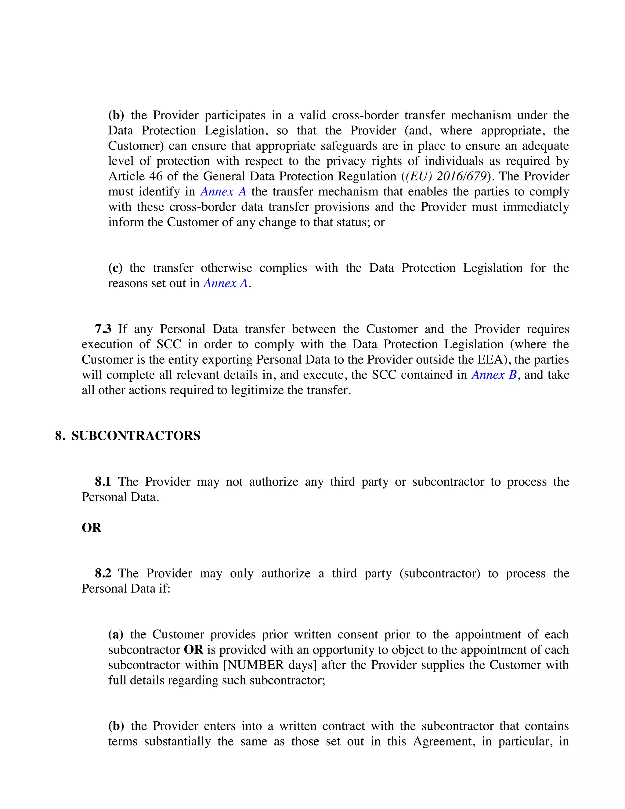 (b) the Provider participates in a valid cross-border transfer mechanism under the
Data Protection Legislation, so that the Provider (and, where appropriate, the
Customer) can ensure that appropriate safeguards are in place to ensure an adequate
level of protection with respect to the privacy rights of individuals as required by
Article 46 of the General Data Protection Regulation ((EU) 2016/679). The Provider
must identify in Annex A the transfer mechanism that enables the parties to comply
with these cross-border data transfer provisions and the Provider must immediately
inform the Customer of any change to that status; or
(c) the transfer otherwise complies with the Data Protection Legislation for the
reasons set out in Annex A.
7.3 If any Personal Data transfer between the Customer and the Provider requires
execution of SCC in order to comply with the Data Protection Legislation (where the
Customer is the entity exporting Personal Data to the Provider outside the EEA), the parties
will complete all relevant details in, and execute, the SCC contained in Annex B, and take
all other actions required to legitimize the transfer.
8. SUBCONTRACTORS
8.1 The Provider may not authorize any third party or subcontractor to process the
Personal Data.
OR
8.2 The Provider may only authorize a third party (subcontractor) to process the
Personal Data if:
(a) the Customer provides prior written consent prior to the appointment of each
subcontractor OR is provided with an opportunity to object to the appointment of each
subcontractor within [NUMBER days] after the Provider supplies the Customer with
full details regarding such subcontractor;
(b) the Provider enters into a written contract with the subcontractor that contains
terms substantially the same as those set out in this Agreement, in particular, in
 
