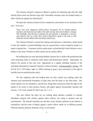 The Attorney General’s response to Barnes’s petition for rehearing urges that this right
should remain intact but likewise urges that “reasonable resistance does not include battery or
other violent acts against law enforcement.”

       We deem the Attorney General to have restated the central thesis of our resolution of this
case. As he says,

       Tense and even dangerous police-citizen encounters fit no limited pattern;
       reactions and decisions are made in the split second, and each incident is unique.
       The hindsight, after-the-fact evaluation by the judiciary is inherently a case-by-
       case process, but our courts have shown themselves equal to the task as they
       strike the correct balance between safety and privacy.

       The Attorney General is correct that making such decisions is inherently a matter based
on fact, but whether a criminal defendant may be excused from a crime created by statute is a
matter of general law. Consistent with his earlier point, we hold that the Castle Doctrine is not a
defense to the crime of battery or other violent acts on a police officer.

       Our holding does no more than bring Indiana common law in stride with jurisdictions that
value promoting safety in situations where police and homeowners interact. Importantly, we
observe the actions in this case were “appropriate to a rapidly unfolding situation in the
immediate aftermath of a reported” domestic violence situation. Commonwealth v. Gomes, 795
N.E.2d 1217, 1222 (Mass. App. Ct. 2003) (refusing to grant a jury instruction on the right to
forcibly resist an unlawful police entry).

       We also emphasize that this holding does not alter, indeed says nothing, about the
statutory and constitutional boundaries of legal entry into the home or any other place. Our
earlier opinion was not intended to, and did not, change that existing law about the right of the
people to be secure in their persons, houses, and papers against unreasonable searches and
seizures. U.S. Const. amend. IV; Ind. Const. art. 1, § 11.

       This also reflects the basis for our holding about defenses available to criminal
defendants charged with violence against police officers: the ruling is statutory and not
constitutional. The General Assembly can and does create statutory defenses to the offenses it
criminalizes, and the crime of battery against a police officer stands on no different ground.
What the statutory defenses should be, if any, is in its hands.

                                                  3
 