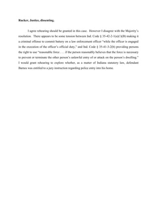 Rucker, Justice, dissenting.


       I agree rehearing should be granted in this case. However I disagree with the Majority’s
resolution. There appears to be some tension between Ind. Code § 35-42-2-1(a)(1)(B) making it
a criminal offense to commit battery on a law enforcement officer “while the officer is engaged
in the execution of the officer’s official duty,” and Ind. Code § 35-41-3-2(b) providing persons
the right to use “reasonable force . . . if the person reasonably believes that the force is necessary
to prevent or terminate the other person’s unlawful entry of or attack on the person’s dwelling.”
I would grant rehearing to explore whether, as a matter of Indiana statutory law, defendant
Barnes was entitled to a jury instruction regarding police entry into his home.
 
