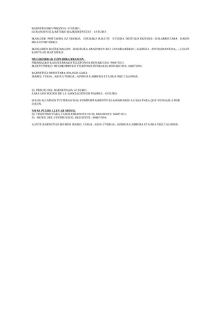 BARNETEGIKO PREZIOA: 63 EURO .
GURASOEN ELKARTEKO BAZKIDEENTZAT : 43 EURO .
IKASLEEK PORTAERA EZ EGOKIA EDUKIKO BALUTE ETXERA DEITUKO DIZUEGU SUKARRIETARA HAIEN
BILA ETORTZEKO .
IKASLEREN BATEK BALDIN BADAUKA ARAZOREN BAT JANARIAREKIN ( ALERGIA , INTOLERANTZIA,.....) ESAN
KONTUAN HARTZEKO .
MUGIKORRAK EZIN DIRA ERAMAN .
PREMIAZKO KASUETARAKO TELEFONOA HONAKO DA: 946871011.
IKASTETXEKO MUGIKORREKO TELEFONO ZENBAKIA HONAKO DA: 688671054.
BARNETEGI HONETARA JOANGO GARA:
ISABEL VEIGA , AIDA UTERGA , AINHOA CABRERA ETA BEATRIZ CALONGE.
EL PRECIO DEL BARNETEGIA: 63 EURO.
PARA LOS SOCIOS DE LA ASOCIACIÓN DE PADRES : 43 EURO.
SI LOS ALUMNOS TUVIERAN MAL COMPORTAMIENTO LLAMAREMOS A CASA PARA QUE VENGAIS A POR
ELLOS.
NO SE PUEDE LLEVAR MOVIL.
EL TELEFONO PARA CASOS URGENTES ES EL SIGUIENTE: 946871011.
EL MOVIL DEL CENTRO ES EL SIGUIENTE : 688671054.
A ESTE BARNETEGI IREMOS ISABEL VEIGA , AIDA UTERGA , AINHOA CABRERA ETA BEATRIZ CALONGE.