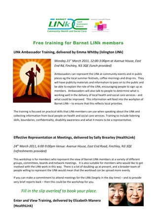 Free training for Barnet LINk members

LINk Ambassador Training, delivered by Emma Whitby (Islington LINk)

                                  Monday 21st March 2011, 12:00-3:00pm at Avenue House, East
                                  End Rd, Finchley, N3 3QE (lunch provided)

                                  Ambassadors can represent the LINk at community events and in public
                                  places eg the local summer festivals, coffee mornings and drop-ins. They
                                  will have publicity materials and information to pass on to the public and
                                  be able to explain the role of the LINk, encouraging people to sign up as
                                  members. Ambassadors will also talk to people to determine what is
                                  working well in the delivery of local health and social care services - and
                                  what could be improved. This information will feed into the workplan of
                                  Barnet LINk – to ensure that this reflects local priorities.

The training is focused on practical skills that LINk members can use when speaking about the LINk and
collecting information from local people on health and social care services. Training to include listening
skills, boundaries, confidentiality, disability awareness and what it means to be a representative.




Effective Representation at Meetings, delivered by Sally Brearley (HealthLink)

24th March 2011, 6:00-9:00pm Venue: Avenue House, East End Road, Finchley, N3 3QE
(refreshments provided)

This workshop is for members who represent the view of Barnet LINk members at a variety of different
groups, committees, boards and network meetings. It is also suitable for members who would like to get
involved with the LINk work in this way. There is a lot of doubling up at present, and a broader team of
people willing to represent the LINk would mean that the workload can be spread more evenly.

If you can make a commitment to attend meetings for the LINk (largely in the day time) – and to provide
very brief reports back – then this could be the workshop for you.


      Fill in the slip overleaf to book your place.

Enter and View Training, delivered by Elizabeth Manero
(HealthLink)
 
