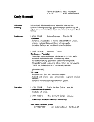 316 N. Guthrie St, Mesa   Phone 480-216-2166
                                       AZ 85203                  E-mail cbarnett5@cox.net

Craig Barnett

Functional   Results driven electronics technician responsible for scheduling
summary      preventive maintenance on over seventy-five tools. Background in Six
             Sigma, Lean manufacturing, MS Office, technical writing, scheduling and
             training.


Employment   [ 3/2003 3/2009 ]         Motorola/Freescale        Chandler, AZ
             Production
              Performed ACE calibrations on Thermco VTR 7000 diffusion furnaces.
              Analyzed troubles and joined with teams to improve quality
              Completed Six Sigma and Lean Manufacturing Certifications.



             [ 5/1986 12/2001 ]        Freescale      Mesa, AZ
             Maintenance / Production
                Streamlined maintenance to cover manufacturing’s equipment needs.
                Maintained equipment readiness to ensure quality output.
                Revised manufacturing specifications to streamline training needs.
                Integrated changes to equipment to reduce problems and improve yields.
                Trained and provided guidance for manufacturing operators.

                 [ 8/1982 8/1985 ]
             U.S. Navy
              Maintained ship’s close circuit surveillance systems.
              Installed, and ensured ships communication equipment remained
               functional.
              Performed maintenance on ship entertainment systems.



Education    [ 1/2002 5/2004 ]         Charter Oak State College       Mesa, AZ
             BS Technical Management.
              Graduated with honors.

             [ 1/1995 12/2001]          Mesa Community College         Mesa, AZ

             AAS Electrical Mechanical Process Technology


             Navy Basic Electronic School
                   [ 8/1982 3/1983 ]         Navy Electronics School      San Diego, CA
 