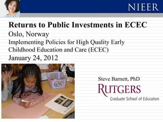 Returns to Public Investments in ECEC
Oslo, Norway
Implementing Policies for High Quality Early
Childhood Education and Care (ECEC)
January 24, 2012

                                 Steve Barnett, PhD
 