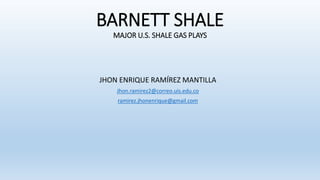 BARNETT SHALE
MAJOR U.S. SHALE GAS PLAYS
JHON ENRIQUE RAMÍREZ MANTILLA
Jhon.ramirez2@correo.uis.edu.co
ramirez.jhonenrique@gmail.com
 
