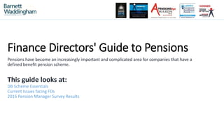 Finance Directors' Guide to Pensions
Pensions have become an increasingly important and complicated area for companies that have a
defined benefit pension scheme.
This guide looks at:
DB Scheme Essentials
Current Issues facing FDs
2016 Pension Manager Survey Results
 