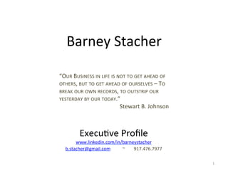 Barney	
  Stacher	
  
“OUR	
  BUSINESS	
  IN	
  LIFE	
  IS	
  NOT	
  TO	
  GET	
  AHEAD	
  OF	
  
OTHERS,	
  BUT	
  TO	
  GET	
  AHEAD	
  OF	
  OURSELVES	
  –	
  TO	
  
BREAK	
  OUR	
  OWN	
  RECORDS,	
  TO	
  OUTSTRIP	
  OUR	
  
YESTERDAY	
  BY	
  OUR	
  TODAY.”	
  
Stewart	
  B.	
  Johnson	
  

Execu/ve	
  Proﬁle	
  

www.linkedin.com/in/barneystacher	
  
b.stacher@gmail.com	
  
	
  ~	
   	
  917.476.7977	
  
1	
  

 