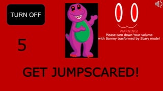 5
TURN OFF
GET JUMPSCARED!
WARNING!
Please turn down Your volume
with Barney trasformed by Scary mode!
 