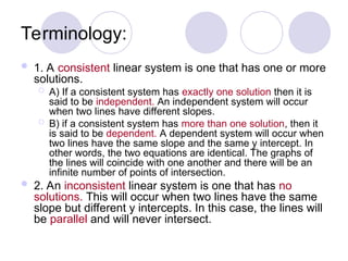 Terminology:
 1. A consistent linear system is one that has one or more
solutions.
 A) If a consistent system has exactly one solution then it is
said to be independent. An independent system will occur
when two lines have different slopes.
 B) if a consistent system has more than one solution, then it
is said to be dependent. A dependent system will occur when
two lines have the same slope and the same y intercept. In
other words, the two equations are identical. The graphs of
the lines will coincide with one another and there will be an
infinite number of points of intersection.
 2. An inconsistent linear system is one that has no
solutions. This will occur when two lines have the same
slope but different y intercepts. In this case, the lines will
be parallel and will never intersect.
 