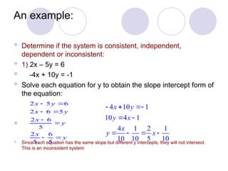 An example:
 Determine if the system is consistent, independent,
dependent or inconsistent:
 1) 2x – 5y = 6
 -4x + 10y = -1
 Solve each equation for y to obtain the slope intercept form of
the equation:

 Since each equation has the same slope but different y intercepts, they will not intersect.
This is an inconsistent system
2 5 6
2 6 5
2 6
5
2 6
5 5
x y
x y
x
y
x
y
 
 


 
4 10 1
10 4 1
4 1 2 1
10 10 5 10
x y
y x
x
y x
  
 
   
 