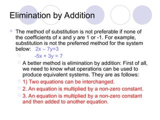 Elimination by Addition
 The method of substitution is not preferable if none of
the coefficients of x and y are 1 or -1. For example,
substitution is not the preferred method for the system
below: 2x – 7y=3
 -5x + 3y = 7
 A better method is elimination by addition: First of all,
we need to know what operations can be used to
produce equivalent systems. They are as follows:
 1) Two equations can be interchanged.
 2. An equation is multiplied by a non-zero constant.
 3. An equation is multiplied by a non-zero constant
and then added to another equation.
 