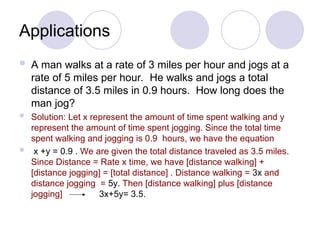 Applications
 A man walks at a rate of 3 miles per hour and jogs at a
rate of 5 miles per hour. He walks and jogs a total
distance of 3.5 miles in 0.9 hours. How long does the
man jog?
 Solution: Let x represent the amount of time spent walking and y
represent the amount of time spent jogging. Since the total time
spent walking and jogging is 0.9 hours, we have the equation
 x +y = 0.9 . We are given the total distance traveled as 3.5 miles.
Since Distance = Rate x time, we have [distance walking] +
[distance jogging] = [total distance] . Distance walking = 3x and
distance jogging = 5y. Then [distance walking] plus [distance
jogging] 3x+5y= 3.5.
 