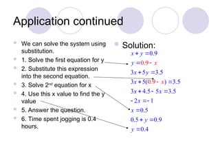 Application continued
 We can solve the system using
substitution.
 1. Solve the first equation for y
 2. Substitute this expression
into the second equation.
 3. Solve 2nd
equation for x
 4. Use this x value to find the y
value
 5. Answer the question.
 6. Time spent jogging is 0.4
hours.
 Solution:
0.9
3 5 3.5
3 5( ) 3.5
3
0.9
0.9
4.5 5 3.5
2 1
0.5
0.5 0.9
0.4
x y
y
x y
x
x x
x
x
x
x
y
y
 

 
 
  
 




 
 