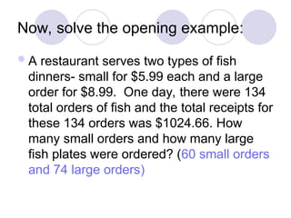 Now, solve the opening example:
A restaurant serves two types of fish
dinners- small for $5.99 each and a large
order for $8.99. One day, there were 134
total orders of fish and the total receipts for
these 134 orders was $1024.66. How
many small orders and how many large
fish plates were ordered? (60 small orders
and 74 large orders)
 