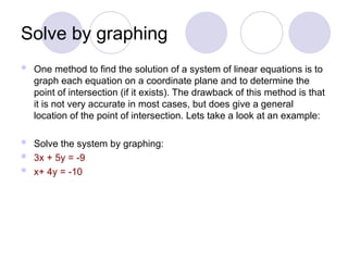 Solve by graphing
 One method to find the solution of a system of linear equations is to
graph each equation on a coordinate plane and to determine the
point of intersection (if it exists). The drawback of this method is that
it is not very accurate in most cases, but does give a general
location of the point of intersection. Lets take a look at an example:
 Solve the system by graphing:
 3x + 5y = -9
 x+ 4y = -10
 