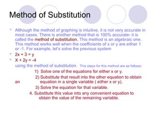Method of Substitution
 Although the method of graphing is intuitive, it is not very accurate in
most cases. There is another method that is 100% accurate- it is
called the method of substitution. This method is an algebraic one.
This method works well when the coefficients of x or y are either 1
or -1. For example, let’s solve the previous system
 2x + 3 = y
 X + 2y = -4
using the method of substitution. This steps for this method are as follows:
1) Solve one of the equations for either x or y.
2) Substitute that result into the other equation to obtain
an equation in a single variable ( either x or y).
3) Solve the equation for that variable.
4. Substitute this value into any convenient equation to
obtain the value of the remaining variable.
 