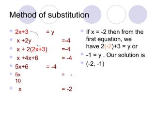 Method of substitution
 2x+3 = y
 x +2y =-4
 x + 2(2x+3) =-4
 x +4x+6 = -4
 5x+6 = -4
 5x = -
10
 x = -2
 If x = -2 then from the
first equation, we
have 2(-2)+3 = y or
 -1 = y . Our solution is
 (-2, -1)
 