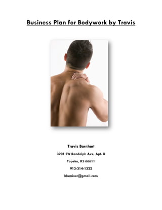  
Business Plan for Bodywork by Travis
Travis Barnhart
3201 SW Randolph Ave, Apt. D
Topeka, KS 66611
913-314-1322
blumixer@gmail.com
 