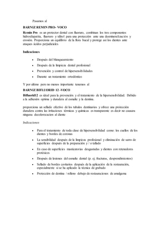 Pasamos al
BARNIZ REMIN PRO- VOCO
Remin Pro es un protector dental con fluoruro, combinan los tres componentes
hidroxilapatita, fluoruro y xilitol para una protección ante una desmineralización y
erosión. Proporciona un equilibrio de la flora bucal y protege así los dientes ante
ataques ácidos perjudiciales
Indicaciones
 Después del blanqueamiento
 Después de la limpieza dental profesional
 Prevención y control de hipersensibilidades
 Durante un tratamiento ortodóntico
Y por ultimo pero no menos importante tenemos al
BARNIZ BIFLUORID 12 -VOCO
Bifluorid12 es ideal para la prevención y el tratamiento de la hipersensibilidad. Debido
a la adhesión optima y duradera al esmalte y la dentina.
proporciona un sellado efectivo de los tubulos dentinarios y ofrece una protección
duradera contra las irritaciones térmicas y químicas es transparente es decir no causara
ninguna decolorocacion al diente
Indicaciones
 Para el tratamiento de toda clase de hipersensibilidad como: los cuellos de los
dientes y bordes de coronas
 La sensibilidad después de la limpieza profesional y eliminación de sarro de
superficies después de la preparación y / o tallado
 En caso de superficies masticatorias desgastadas y dientes con retenedores
protésicos
 Después de lesiones del esmalte dental (p. ej. fracturas, desprendimientos)
 Sellado de bordes cavitarios después de la aplicación de la restauración,
especialmente si se ha aplicado la técnica de grabado
 Protección de dentina / relleno debajo de restauraciones de amalgama
 