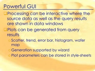 Powerful GUI
Processing can be interactive where the
source data as well as the query results
are shown in data windows
Plots can be generated from query
results
o Scatter, trend, error bar, histogram, wafer
map
o Generation supported by wizard
o Plot parameters can be stored in style-sheets

 