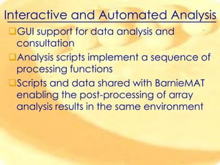 Interactive and Automated Analysis
GUI support for data analysis and
consultation
Analysis scripts implement a sequence of
processing functions
Scripts and data shared with BarnieMAT
enabling the post-processing of array
analysis results in the same environment

 