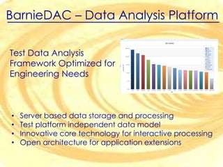 BarnieDAC

test data integrator

• Fast and reliable results based on solid data
• Easy correlation of data from multiple test platforms
• Save of time and effort when developing customized
analysis applications and workflow management

 
