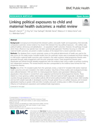 RESEARCH ARTICLE Open Access
Linking political exposures to child and
maternal health outcomes: a realist review
Maxwell S. Barnish1,2*
, Si Ying Tan3
, Araz Taeihagh3
, Michelle Tørnes4
, Rebecca V. H. Nelson-Horne5
and
G. J. Melendez-Torres1,2
Abstract
Background: Conceptual and theoretical links between politics and public health are longstanding. Internationally
comparative systematic review evidence has shown links between four key political exposures – the welfare state,
political tradition, democracy and globalisation – on population health outcomes. However, the pathways through
which these influences may operate have not been systematically appraised. Therefore, focusing on child and
maternal health outcomes, we present a realist re-analysis of the dataset from a recent systematic review.
Methods: The database from a recent systematic review on the political determinants of health was used as the
data source for this realist review. Included studies from the systematic review were re-evaluated and those relating
to child and/or maternal health outcomes were included in the realist synthesis. Initial programme theories were
generated through realist engagement with the prior systematic review. These programme theories were
adjudicated and refined through detailed engagement with the evidence base using a realist re-synthesis involving
two independent reviewers. The revised theories that best corresponded to the evidence base formed the final
programme theories.
Results: Out of the 176 included studies from the systematic review, a total of 67 included child and/or maternal
health outcomes and were included in the realist re-analysis. Sixty-three of these studies were ecological and data
were collected between 1950 and 2014. Six initial programme theories were generated. Following theory
adjudication, three theories in revised form were supported and formed the final programme theories. These
related to a more generous welfare state leading to better child and maternal health especially in developed
countries through progressive social welfare policies, left-of-centre political tradition leading to lower child mortality
and low birth weight especially in developed countries through greater focus on welfare measures, and increased
globalisation leading to greater child and infant mortality and youth smoking rates in LMECs through greater
influence of multinational corporations and neoliberal trade organisations.
(Continued on next page)
© The Author(s). 2021 Open Access This article is licensed under a Creative Commons Attribution 4.0 International License,
which permits use, sharing, adaptation, distribution and reproduction in any medium or format, as long as you give
appropriate credit to the original author(s) and the source, provide a link to the Creative Commons licence, and indicate if
changes were made. The images or other third party material in this article are included in the article's Creative Commons
licence, unless indicated otherwise in a credit line to the material. If material is not included in the article's Creative Commons
licence and your intended use is not permitted by statutory regulation or exceeds the permitted use, you will need to obtain
permission directly from the copyright holder. To view a copy of this licence, visit http://creativecommons.org/licenses/by/4.0/.
The Creative Commons Public Domain Dedication waiver (http://creativecommons.org/publicdomain/zero/1.0/) applies to the
data made available in this article, unless otherwise stated in a credit line to the data.
* Correspondence: m.s.barnish@exeter.ac.uk
1
Peninsula Technology Assessment Group (PenTAG), University of Exeter
Medical School, Room 3.09f, South Cloisters, St Luke’s Campus, Heavitree Rd,
Exeter EX1 2LU, UK
2
Evidence Synthesis and Modelling for Health Improvement (ESMI), University
of Exeter Medical School, Room 3.09f, South Cloisters, St Luke’s Campus,
Heavitree Rd, Exeter EX1 2LU, UK
Full list of author information is available at the end of the article
Barnish et al. BMC Public Health (2021) 21:127
https://doi.org/10.1186/s12889-021-10176-2
 