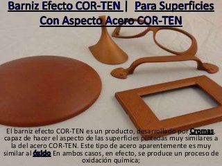 El barniz efecto COR-TEN es un producto, desarrollado por ,
capaz de hacer el aspecto de las superficies pintadas muy similares a
la del acero COR-TEN. Este tipo de acero aparentemente es muy
similar al En ambos casos, en efecto, se produce un proceso de
oxidación química;
 