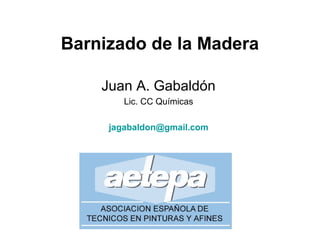 Barnizado de la Madera
Juan A. Gabaldón
Lic. CC Químicas
jagabaldon@gmail.com
 