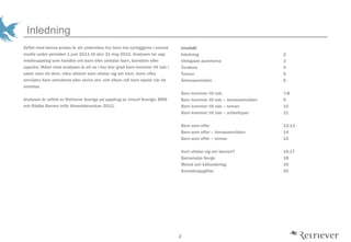 2
Inledning
Syftet med denna analys ?r att unders?ka hur barn har synliggjorts i svensk
media under perioden 1 juni 2011 till den 31 maj 2012. Analysen tar upp
medieuppslag som handlar om barn eller omtalar barn, barndom eller
uppv?xt. M?let med analysen ?r att se i hur stor grad barn kommer till tals i
saker som r?r dem, vilka akt?rer som uttalar sig om barn, inom vilka
omr?den barn omn?mns eller skrivs om, och vilken roll barn spelar n?r de
omtalas.
Analysen ?r utf?rd av Retriever Sverige p? uppdrag av Unicef Sverige, BRIS
och R?dda Barnen inf?r Almedalsveckan 2012.
Inneh?ll
Inledning 2
Viktigaste punkterna 3
Tendens 4
Teman 5
?mnesomr?den 6
Barn kommer till tals 7-8
Barn kommer till tals C ?mnesomr?den 9
Barn kommer till tals C teman 10
Barn kommer till tals C artikeltyper 11
Barn som offer 12-13
Barn som offer C ?mnesomr?den 14
Barn som offer C teman 15
Vem uttalar sig om barnen? 16-17
Barnanalys Norge 18
Metod och k?llunderlag 19
Kontaktuppgifter 20
 
