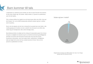 8
Barn kommer till tals
Uttalar sig barn i media?
Diagrammet ?r baserat p? 1294 artiklar och visar i hur m?nga
procent barn f?r komma till tals.
I majoriteten av nyheterna som handlar om eller r?r barn f?r barn inte komma
till tals. Barn uttalar sig i 22 artiklar, allts? endast 1,7 procent av publiciteten,
som r?r dem sj?lva.
Tolv av dessa artiklar har negativ ton och barnen ges rollen som offer i lika stor
del. Endast i tv? av de 1294 analyserade artiklarna uttalar sig barn i artiklar
som ?r positiva.
Det ?r v?rt att p?peka att det inte ?r aktuellt att anv?nda barn som k?llor i alla
medieuppslag som handlar om dem, s?rskilt inte d? barnet ?r ett offer eller
uttalar sig om familjetvister eller andra k?nsliga saker.
Barnr?ttskommittn ?r tydlig med hur viktig roll massmedia spelar f?r att barn
ska ges en m?jlighet att uttrycka sig. En av barnkonventionens grundl?ggande
principer ?r att barn ska f? komma till tals. Barn ska inte bara kunna
konsumera information, utan ?ven sj?lva delta i publiciteten. Verkligheten
tyder p? n?got helt annat n?r barn endast kommer till tals i f?rre ?n tv?
procent av publiciteten om dem.
Ja
1,7%
Nej
98,3%
 