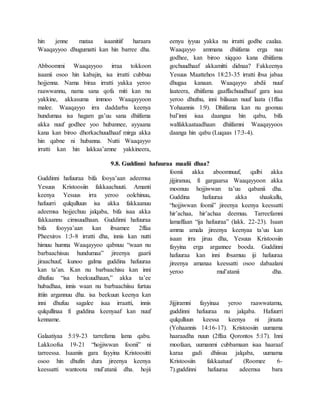 hin jenne mataa isaanitiif haraara
Waaqayyoo dhugumatti kan hin barree dha.
Abboommi Waaqayyoo irraa tokkoon
isaanii osoo hin kabajin, isa irratti cubbuu
hojjenna. Nama biraa irratti yakka yeroo
raawwannu, nama sana qofa miti kan nu
yakkine, akkasuma immoo Waaqayyoon
malee. Waaqayyo irra daddarba keenya
hundumaa isa hagam ga’uu sana dhiifama
akka nuuf godhee yoo hubannee, ayyaana
kana kan biroo dhorkachuudhaaf mirga akka
hin qabne ni hubanna. Nutti Waaqayyo
irratti kan hin lakkaa’amne yakkineera,
eenyu iyyuu yakka nu irratti godhe caalaa.
Waaqayyo ammana dhiifama erga nuu
godhee, kan biroo xiqqoo kana dhiifama
gochuudhaaf akkamitti didnaa? Fakkeenya
Yesuus Maattehos 18:23-35 irratti ibsa jabaa
dhugaa kanaan. Waaqayyo abdii nuuf
laateera, dhiifama gaaffachuudhaaf gara isaa
yeroo dhufnu, inni bilisaan nuuf laata (1ffaa
Yohaannis 1:9). Dhiifama kan nu goonuu
bal’inni isaa daangaa hin qabu, bifa
walfakkaataadhaan dhiifamni Waaqayyoos
daanga hin qabu (Luqaas 17:3-4).
9.8. Guddinni hafuuraa maalii dhaa?
Guddinni hafuuraa bifa fooya’aan adeemsa
Yesuus Kristoosiin fakkaachuuti. Amanti
keenya Yesuus irra yeroo oolchinuu,
hafuurri qulqulluun isa akka fakkaanuu
adeemsa hojjechuu jalqaba, bifa isaa akka
fakkaannu cimsuudhaan. Guddinni hafuuraa
bifa fooyya’aan kan ibsamee 2ffaa
Pheexiros 1:3-8 irratti dha, innis kan nutti
himuu humna Waaqayyoo qabnuu “waan nu
barbaachisuu hundumaa” jireenya gaarii
jiraachuuf, kunoo galma guddina hafuuraa
kan ta’an. Kan nu barbaachisu kan inni
dhufuu “isa beekuudhaan,” akka ta’ee
hubadhaa, innis waan nu barbaachiisu furtuu
ittiin argannuu dha. isa beekuun keenya kan
inni dhufuu sagalee isaa irraatti, innis
qulqullinaa fi guddina keenyaaf kan nuuf
kenname.
Galaatiyaa 5:19-23 tarrefama lama qabu.
Lakkoofsa 19-21 “hojjiwwan foonii” ni
tarreessa. Isaaniis gara fayyina Kristoositti
osoo hin dhufin dura jireenya keenya
keessatti wantoota mul’atanii dha. hojii
foonii akka aboomnuuf, qalbi akka
jijjiranuu, fi gargaarsa Waaqayyoon akka
moonuu hojjiwwan ta’uu qabanii dha.
Guddina hafuuraa akka shaakallu,
“hojjiwwan foonii” jireenya keenya keessatti
hir’achaa, hir’achaa deemuu. Tarreefamni
lamaffaan “ija hafuuraa” (lakk. 22-23). Isaan
amma amala jireenya keenyaa ta’uu kan
isaan irra jiruu dha, Yesuus Kristoosiin
fayyina erga argannee booda. Guddinni
hafuuraa kan inni ibsamuu iji hafuuraa
jireenya amanaa keessatti osoo dabaalani
yeroo mul’atanii dha.
Jijjiramni fayyinaa yeroo raawwatamu,
guddinni hafuuraa nu jalqaba. Hafuurri
qulqulluun keessa keenya ni jiraata
(Yohaannis 14:16-17). Kristoosiin uumama
haaraadha nuun (2ffaa Qorontos 5:17). Inni
moofaan, uumanmi cubbamaan isaa haaraaf
karaa gadi dhiisuu jalqaba, uumama
Kristoosiin fakkaatuuf (Roomee 6-
7).guddinni hafuuraa adeemsa bara
 