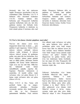 jireenyaati, innis kan inni murteessuu
sagalee Waaqayyoo qayyabachuu fi hoji irra
oolchuudhaan (2ffaa Ximootihos 3:16-17) fi
hafuuraan akka adeemnuuf (Galaatiyaa
5:16-26). Gudduna hafuuraa akka
barbaanuu, gara Waaqayyootti kadhachuu
ogummaa kadhachuutu nurra jira, inni akka
guddanuu naannoo inni barbaadu irratti.
Waaqayyoon kadhachuu ni dandeenya isa
irratti amantii qabnuu fi beekumsa akka nuuf
dabalu. Waaqayyoo hafuuraan akka nu
guddanuu ni barbaada, innis guddina
hafuuraa akka shaakallu waan nu
barbaachisuu hundumaa nuuf kenneera.
Gargaarsa hafuura qulqulluu, cubbuu
mo’aachuu ni dandeenya, akkasumas karaa
fooyya’aan fayyisaa keenya, Gooftaa Yessus
Kristoosiin akka fakkaanu.
9.9. Waa’ee lola afuuraa kitaabni qulqulluun maal jedha?
Waa’een lola afuuraa yeroo ka’uu
dogogoronni dursan lama ni jiraatu ___ gura
guddisuu fi gadi xiqqeessuu. Tokkoo tokkoo
tokkoon tokkoon cubbuutiif, tokkoon
tokkoon walitti bu’iinsaaf, fi tokkoon
tokkoon rakkoof seexana itti gaafatamaa
godhu, sana gatuu dha kan barbaachisu. Kan
biroon addunyaa afuuraa guutuu guutuutti
maal na dhibdi jedhuu, akkasumas kitaabni
qulqulluun lolli keenya humna hafuurootaa
wajjin ta’uu isaa kan nutti hime. Milka’inaa
lola hafuuraatiif wantii furtuun
madaallikitaaba qulqulluu argachuu dha.
Ergamaan Phaawulos kiristaanoota ni
yaadachiisa, ofi isaanitti cubbuu wajjin
wal’aansoo akka wal qaban (Roome 6) fi
hamaa wajjin wal’aansoo akka wal qaban
(Efeson 6:10-18).
Efeson 6:10-12 ni ibsa, “kanaa achii
gooftaatti humna isaa isa aangoo-
qabeessattis jabaadhaa. Haxxumaa
seexanaatiin mormuu akka dandeessanitti ,
mi’a lolaa isa kan Waaqayyoo
guutuummaatti hidhadhaa. Nuyii namoota
foon uffatanii wajjin wal’aansoo wal qabna
miti, garuu humnoota aboo qabanii fi
gooftummaa qaban warra bantii waaqaa
keessa biyya lafaa isa dukkana keessa jiru
kana seeranna, macca hafuurota hamminaa
warra bantii waaqaa keessa jiraatanii wajjin
wal’ansoo wal qabna.” Kitaabni kun
dhugaawwan isa guddaa barsiisa, jaboo
ta’uu kan dandeenyuu humna Gooftaatiin,
kan nuu eeguu mi’a lolaa Waaqayyotti, lolli
keenyas biyya lafaa irratti humna hafurota
hamootaa wajiini dha.
Fakkeenyi barbaachisaa ta’ee humna
Gooftaatiin Mikaa’eeli dha, angafa –
ergamootaa, Yihudaaa 9 irratti.
ErgamootaWaaqayyoo hundaa keessaa
baay’ee jabaa kan ta’ee, humna mataa isaan
seexana hin hifanne, garuu akkas jedhe,
“Gooftaan si ha ifatuu!” Mul’ata 12:7-8
akka galmeessetti sa’aa dhumaa irratti
Mikaa’eel seexana ni mo’ata. Ammas,
seexanaa wajjin gara lolaa yeroo dhufu,
Mikaa’eel maqaa fi aboo Waaqayyootiin
 