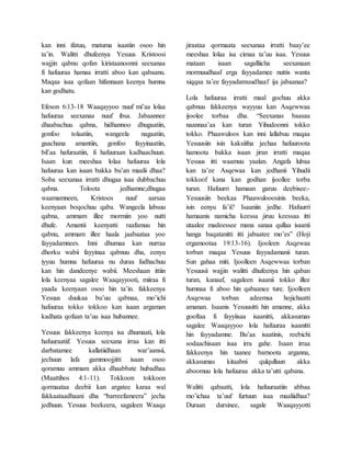 kan inni ifatuu, matuma isaatiin osoo hin
ta’in. Walitti dhufeenya Yesuus Kristoosi
wajjin qabnu qofan kiristaanoonni seexanaa
fi hafuuraa hamaa irratti aboo kan qabaanu.
Maqaa isaa qofaan hifannaan keenya humna
kan godhatu.
Efeson 6:13-18 Waaqayyoo nuuf mi’aa lolaa
hafuuraa seexanaa nuuf ibsa. Jabaannee
dhaabachuu qabna, hidhannoo dhugaatiin,
gonfoo tolaatiin, wangeela nagaatiin,
gaachana amantiin, gonfoo fayyinaatiin,
bil’aa hafuraatiin, fi hafuuraan kadhaachuun.
Isaan kun meeshaa lolaa hafuuraa lola
hafuuraa kan isaan bakka bu’an maalii dhaa?
Soba seexanaa irratti dhugaa isaa dubbachuu
qabna. Toloota jedhamne;dhugaa
waamamneen, Kristoos nuuf aarsaa
keenyaan boqochuu qaba. Wangeela labsuu
qabna, ammam illee mormiin yoo nutti
dhufe. Amantii keenyatti raafamuu hin
qabnu, ammam illee haala jaabaataa yoo
fayyadamnees. Inni dhumaa kan nurraa
dhorku wabii fayyinaa qabnuu dha, eenyu
iyyuu humna hafuuraa nu duraa fudhachuu
kan hin dandeenye wabii. Meeshaan ittiin
lola keenyaa sagalee Waaqayyooti, miiraa fi
yaada keenyaan osoo hin ta’in. fakkeenya
Yesuus duukaa bu’uu qabnaa, mo’ichi
hafuuraa tokko tokkoo kan isaan argaman
kadhata qofaan ta’uu isaa hubannee.
Yesuus fakkeenya keenya isa dhumaati, lola
hafuuraatiif. Yesuus seexana irraa kan itti
darbatamee kallatiidhaan war’aansii,
jechuun lafa gammoojjitti isaan osoo
qoramuu ammam akka dhaabbate hubadhaa
(Maattihos 4:1-11). Tokkoon tokkoon
qormaataa deebii kan argatee karaa wal
fakkaataadhaani dha “barreefameera” jecha
jedhuun. Yesuus beekeera, sagaleen Waaqa
jiraataa qormaata seexanaa irratti baay’ee
meeshaa lolaa isa cimaa ta’uu isaa. Yesuus
mataan isaan sagalliicha seexanaan
mormuudhaaf erga fayyadamee nuttis wanta
xiqqaa ta’ee fayyadamuudhaaf ija jabaanaa?
Lola hafuuraa irratti maal gochuu akka
qabnuu fakkeenya wayyuu kan Asqewwaa
ijoolee torbaa dha. “Seexanas baasaa
naannaa’aa kan turan Yihudoonni tokko
tokko. Phaawuloos kan inni lallabuu maqaa
Yesuusiin isin kaksiifna jechaa hafuuroota
hamoota bakka isaan jiran irratti maqaa
Yesuus itti waamuu yaalan. Angafa lubaa
kan ta’ee Asqewaa kan jedhanii Yihudii
tokkoof kana kan godhan ijoollee torba
turan. Hafuurri hamaan garuu deebisee:-
Yesuusiin beekaa Phaawulooosinis beeka,
isin eenyu fa’ii? Isaaniin jedhe. Hafuurri
hamaanis namicha keessa jiruu keessaa itti
utaalee madeessee mana sanaa qullaa isaanii
hanga baqatanitti itti jabaatee mo’es” (Hoji
ergamootaa 19:13-16). Ijooleen Asqewaa
torban maqaa Yesuus fayyadamanii turan.
Sun gahaa miti. Ijoolleen Asqewwaa torban
Yesuusii wajjin walitti dhufeenya hin qaban
turan, kanaaf, sagaleen isaanii tokko illee
humnaa fi aboo hin qabaanee ture. Ijoolleen
Asqewaa torban adeemsa hojichaatti
amanan. Isaanis Yesuusitti hin amanne, akka
gooftaa fi fayyiisaa isaanitti, akkasumas
sagalee Waaqayyoo lola hafuuraa isaanitti
hin fayyadamne. Bu’aa isaatinis, reebichi
sodaachisaan isaa irra gahe. Isaan irraa
fakkeenya hin taanee barnoota arganna,
akkasumas kitaabni qulqulluun akka
aboomuu lola hafuuraa akka ta’utti qabana.
Walitti qabaatti, lola hafuuraatiin abbaa
mo’ichaa ta’uuf furtuun isaa maaliidhaa?
Duraan dursinee, sagale Waaqayyotti
 