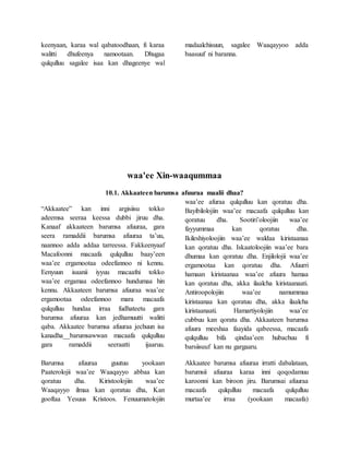 keenyaan, karaa wal qabatoodhaan, fi karaa
walitti dhufeenya namootaan. Dhugaa
qulqulluu sagalee isaa kan dhageenye wal
madaalchisuun, sagalee Waaqayyoo adda
baasuuf ni baranna.
waa'ee Xin-waaqummaa
10.1. Akkaateen barumsa afuuraa maalii dhaa?
“Akkaatee” kan inni argisiisu tokko
adeemsa seeraa keessa dubbi jiruu dha.
Kanaaf akkaateen barumsa afuuraa, gara
seera ramaddii barumsa afuuraa ta’uu,
naannoo adda addaa tarreessa. Fakkeenyaaf
Macafoonni macaafa qulqulluu baay’een
waa’ee ergamootaa odeefannoo ni kennu.
Eenyuun isaanii iyyuu macaafni tokko
waa’ee ergamaa odeefannoo hundumaa hin
kennu. Akkaateen barumsa afuuraa waa’ee
ergamootaa odeefannoo mara macaafa
qulqulluu hundaa irraa fudhateetu gara
barumsa afuuraa kan jedhamuutti walitti
qaba. Akkaatee barumsa afuuraa jechuun isa
kanadha__barumsawwan macaafa qulqulluu
gara ramaddii seeraatti ijaaruu.
Barumsa afuuraa guutuu yookaan
Paaterolojii waa’ee Waaqayyo abbaa kan
qoratuu dha. Kiristoolojiin waa’ee
Waaqayyo ilmaa kan qoratuu dha, Kan
gooftaa Yesuus Kristoos. Fenuumatolojiin
waa’ee afuraa qulqulluu kan qoratuu dha.
Bayibilolojiin waa’ee macaafa qulqulluu kan
qoratuu dha. Sootiri’oloojiin waa’ee
fayyummaa kan qoratuu dha.
Ikileshiyoloojiin waa’ee waldaa kiristaanaa
kan qoratuu dha. Iskaatoloojiin waa’ee bara
dhumaa kan qoratuu dha. Enjilolojii waa’ee
ergamootaa kan qoratuu dha. Afuurri
hamaan kiristaanaa waa’ee afuura hamaa
kan qoratuu dha, akka ilaalcha kiristaanaati.
Antiroopolojiin waa’ee namummaa
kiristaanaa kan qoratuu dha, akka ilaalcha
kiristaanaati. Hamartiyolojiin waa’ee
cubbuu kan qoratu dha. Akkaateen barumsa
afuura meeshaa faayida qabeessa, macaafa
qulqulluu bifa qindaa’een hubachuu fi
barsiisuuf kan nu gargaaru.
Akkaatee barumsa afuuraa irratti dabalataan,
barumsii afuuraa karaa inni qoqodamuu
karoonni kan biroon jiru. Barumsai afuuraa
macaafa qulqulluu macaafa qulqulluu
murtaa’ee irraa (yookaan macaafa)
 