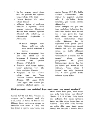  Nu kan uumamaa raawwii duraan
osoo hin yaadamin kan hojjetame,
kaayyoo dhugaa tokko malee.
 Uumama kabajuun akka ta’uutti
kabajuu dhiisuun
 Addunyaa fayyisuu ni dandeenya,
sirnakkoo fi eegumsaan. Ilaalcha
uumamaa addunyaan falaasamoota
heedduu walitti firooman argamsiisa,
abbootaaf safuu sadhatawaa, kan
ezistiyishalizimi, piragimatizim, fi
yutopiyazimi.
 Ilaalchi addunyaa, karaa
biraan, gaaffiwwan sadan
akka macaafa qulqulluutti ni
deebisa:
 Nuu uumama Waaqayyooti, biyya
lafaa akka bitnuuf kan nuu
hiyyamamee fi Waaqayyoo wajjin
tokkummaa akka qabaannu
(Uumama 1:27-28, 2:15).
 Waaqayyo irratti cubbuu hojjenne,
kanaaf guutummaa biyya lafaa
abarsa irratti gatne (Uumama 3).
 Waaqayyoo ofii isaa addunyaa
oolche, ilmaa isaa Yesuus
Kristoosiin dabarsee kennuudhaan
(Uumama 3:15, Luqaas 19:10),
kanaaf guyyaa tokko uumama gara
guutummaa jalqabaatti ejjennoo isaa
deebisa (Isaayaas 65:17-25). Ilaalcha
addunyaa kiristaanummaa akka
amanuuf nu geggeessa, guutumaa
safuu fi, ajaa’ibsiisaa, kabaja
namummaa, gatii baasuun jiraachuu
akka danda’u.
Ilaalchi addunyaa wali gala akka
ta’ee yaadachuun barbaachiisa dha.
Innis kallatti jireenyaa tokko tokkoon
isaa ni tuqa, qarshii irraa hanga
safuu, siyaasa irraa hanga fakki
kaasuu. Kiristaanummaa dhugaa
waldaa kiristaanaa kan itti
fayyadamnu walitti qabama yaadaa
ni caala. Kiristaanummaan macaafa
qulqulluu irra akka jiru yaaduun
mataan isaa ilaalcha addunyaati.
Macaafni qulqulluun
“amantaadhaan” fi “amantaa kan hin
taaneen” dhugaa giddutti
garaagarummaa hin godhu,
kiristaanummaan jireenya dha, kan
jiru jireenya qofa. Yesuus ofi isaa
mul’iseera, “karaa, dhugaa fi
jireenya” kan jedhu (Yohaannis
14:6) fi, akkas gochuun ilaalcha
addunyaa keenya ta’eera.
10.2. Dursee murteessuun maaliidhaa? Dursee murteessuun yaada macaafa qulqulluutii?
Roomee 8:29-30 nutti hima, “Mucaan isaa
obboloota baay’ee gidduutti angafa akka
ta’uuf, dursee kan beekee bifa ilma isaa akka
fakkaatan dursee murteesseera, dursees kan
murteessee isaan immoo ni kabaje isaan
kana immoo ni waamee, isaan, waamee kana
immoo toloota isaan godhe, warra toloota
isaan godhe kana immoo isaan ulfeesse.”
Efesoon 1:5 fi 11 ni labse “Fedhii isaatiin
akka jaallateetti, hojii Yesuus Kristoosiin
ijoollee isaa akka taanuuf duraan dursee nu
murteesse… akka fedhii isaatti hundumaa
kan godhu akka yaada isaatti, duraan
dursinee kan murtoofne Kristoosiin immoo
 