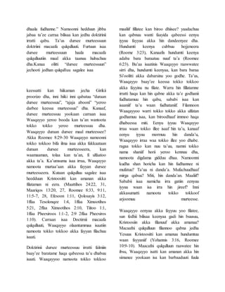 dhaala fudhanne.” Namoonni hedduun jibba
jabaa ta’ee carraa bilisaa kan jedhu doktirinii
irratti qabu. Ta’us dursee murteessuun
doktriini macaafa qulqulluuti. Furtuun isaa
dursee murteessuun haala macaafa
qulqulluutiin maal akka taanuu hubachuu
dha.Kanaa olitti “dursee murteessuun”
jechooti jedhan qulqulluu sagalee isaa
keessatti kan hiikaman jecha Girikii
proorizo dha, inni hiiki inni qabatuu “duraan
dursee murteessuu”, “ajaja abooni” “yeroo
darbee keessa murteessuu” dha. Kanaaf,
dursee murteessuu yookaan carraan isaa
Waaqayyo yeroo booda kan ta’an wantoota
tokko tokko yeroo murteessuu dha.
Waaqayyo duraan dursee maal murteessee?
Akka Roomee 8:29-30 Waaqayyo namoonni
tokko tokkoo bifa ilma isaa akka fakkaataan
duraan dursee murteesseera, kan
waamaaman, tolaa kan ta’an, fi ulfaatoo
akka ta’a. Ka’umsuma isaa irraa, Waaqayyo
namoota murtaa’aan akka fayyan dursee
murteesseera. Kutaan qulqulluu sagalee isaa
heedduun Kristoositti kan amanan akka
filataman ni eera. (Maattihos 24:22, 31,
Maariqos 13:20, 27, Roomee 8:33, 9:11,
11:5-7, 28, Efesoon 1:11, Qolosayis 3:12,
1ffaa Tesolonqee 1:4, 1ffaa Ximootihos
5:21, 2ffaa Ximootihos 2:10, Tiitoo 1:1,
1ffaa Pheexiroos 1:1-2, 2:9 2ffaa Pheexiros
1:10). Carraan isaa Doctirnii macaafa
qulqulluuti, Waaqayyo olaantummaa isaatiin
namoota tokko tokkoo akka fayyan filachuu
isaati.
Doktirinii dursee murteessuu irratti falmiin
baay’ee baratame haqa qabeessa ta’u dhabuu
isaati. Waaqayyoo namoota tokko tokkoo
maaliif fillatee kan biroo dhiisee? yaadachuu
kan qabnuu wanti faayida qabeessi eenyu
iyyuu fayyuu akka hin dandeenyee dha.
Hundumti keenya cubbuu hojjeneera
(Roome 3:23), Kanaafis hundumti keenya
adaba bara baraatuu nuuf ta’a (Roomee
6:23). Bu’aa isaatinis Waaqayyo raawwatee
sirri dha, hundumti keenyaa, kan bara baraa
Si’oolitti akka dabarsinu yoo godhe. Ta’us,
Waaqayyo baay’ee keessa tokko tokkoo
akka fayyinu nu filate. Warra hin fillatamne
irratti haqa kan hin qabne akka ta’e godhanii
fudhatamuu hin qabu, sababi isaa kan
isaaniif ta’u waan fudhataniif. Filannoon
Waaqayyoo warri tokko tokko akka ulfatan
godhamuu isaa, kan biroodhaaf immoo haqa
dhabeessa miti. Eenyu iyyuu Waaqayyo
irraa waan tokko illee isaaf hin ta’u, kanaaf
eenyu iyyuu mormuu hin danda’u,
Waaqayyo irraa waa tokko illee yoo dhabe.
ragaa tokko kan nuu ta’uu, namni tokko
nama shaniif horii yeroo kennuu dha,
namoota digdama gidduu dhaa. Namoonni
kudha shan horicha kan hin fudhannee ni
mufatuu? Ta’uu ni danda’a. Mufachuudhaaf
mirga qabuu? Miti, hin danda’an. Maaliif?
Sababii isaa namicha irra gatiin eenyuu
iyyuu waan isa irra hin jireef? Inni
akkasumatti namoota tokko tokkoof
arjoomuu murteesse.
Waaqayyo eenyuu akka fayyuu yoo filatee,
sun fedhii bilisaa keenyaa gadi hin buusuu,
Kristoosiin akka filanuuf akka amanuu?
Macaafni qulqulluun filannoo qabna jedha
Yesuus Kristoositti kan amanuu hundumtuu
waan fayyaniif (Yohannis 3:16, Roomee
10:9-10). Maacafni qulqulluun raawatee hin
ibsu, Waaqayyo isatti kan amanan akka hin
simanee yookaan isa kan barbaaduuti fuula
 