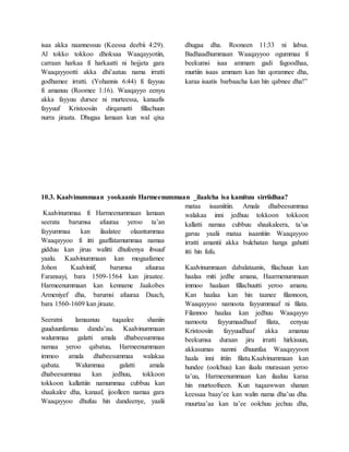 isaa akka naannessuu (Keessa deebii 4:29).
Al tokko tokkoo dhoksaa Waaqayyotiin,
carraan harkaa fi harkaatti ni hojjeta gara
Waaqayyootti akka dhi’aatuu nama irratti
godhamee irratti. (Yohannis 6:44) fi fayyuu
fi amanuu (Roomee 1:16). Waaqayyo eenyu
akka fayyuu dursee ni murteessa, kanaafis
fayyuuf Kristoosiin dirqamatti fillachuun
nurra jiraata. Dhugaa lamaan kun wal qixa
dhugaa dha. Rooneen 11:33 ni labsa.
Badhaadhummaan Waaqayyoo ogummaa fi
beekumsi isaa ammam gadi fagoodhaa,
murtiin isaas ammam kan hin qoramnee dha,
karaa isaatis barbaacha kan hin qabnee dha!”
10.3. Kaalvinummaan yookaanis Harmeenummaan _ilaalcha isa kamituu sirriidhaa?
Kaalvinummaa fi Harmeenummaan lamaan
seerata barumsa afuuraa yeroo ta’an
fayyummaa kan ilaalatee olaantummaa
Waaqayyoo fi itti gaaffatamummaa namaa
gidduu kan jiruu walitti dhufeenya ibsuuf
yaalu. Kaalvinummaan kan mogaafamee
Johon Kaalviniif, barumsa afuuraa
Faransayi, bara 1509-1564 kan jiraatee.
Harmeenummaan kan kenname Jaakobes
Armeniyef dha, barumsi afuuraa Daach,
bara 1560-1609 kan jiraate.
Seeratni lamaanuu tuqaalee shaniin
guuduunfamuu danda’au. Kaalvinummaan
walummaa galatti amala dhabeesummaa
namaa yeroo qabatuu, Harmeenummaan
immoo amala dhabeesummaa walakaa
qabata. Walummaa galatti amala
dhabeesummaa kan jedhuu, tokkoon
tokkoon kallattiin namummaa cubbuu kan
shaakalee dha, kanaaf, ijoolleen namaa gara
Waaqayyoo dhufuu hin dandeenye, yaalii
mataa isaaniitiin. Amala dhabeesummaa
walakaa inni jedhuu tokkoon tokkoon
kallatti namaa cubbuu shaakaleera, ta’us
garuu yaalii mataa isaanitiin Waaqayyoo
irratti amantii akka bulchatan hanga gahutti
itti hin fufu.
Kaalvinummaan dabalataanis, filachuun kan
haalaa miti jedhe amana, Haarmenummaan
immoo haalaan fillachuutti yeroo amanu.
Kan haalaa kan hin taanee filannoon,
Waaqayyoo namoota fayyummaaf ni filata.
Filannoo haalaa kan jedhuu Waaqayyo
namoota fayyumaadhaaf filata, eenyuu
Kristoosiin fayyuudhaaf akka amanuu
beekumsa duraan jiru irratti hirkisuun,
akkasumas namni dhuunfaa Waaqayyoon
haala inni ittiin filatu.Kaalvinummaan kan
hundee (oolchuu) kan ilaalu murasaan yeroo
ta’uu, Harmeenummaan kan ilaaluu karaa
hin murtoofneen. Kun tuqaawwan shanan
keessaa baay’ee kan walin nama dha’uu dha.
muurtaa’aa kan ta’ee oolchuu jechuu dha,
 
