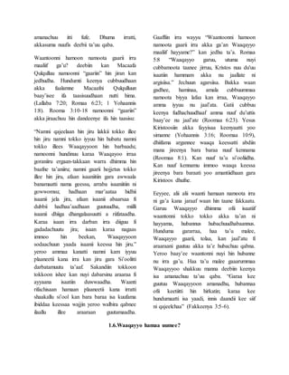 amanachuu itti fufe. Dhuma irratti,
akkasuma nuufis deebii ta’uu qaba.
Waantoonni hamoon namoota gaarii irra
maaliif ga’u? deebiin kan Macaafa
Qulqulluu namoonni “gaariin” hin jiran kan
jedhudha. Hundumti keenya cubbuudhaan
akka faalamne Macaafni Qulqulluun
baay’isee ifa taasisuudhaan nutti hima.
(Lallaba 7:20; Romaa 6:23; 1 Yohaannis
1:8). Rooma 3:10-18 namoonni “gaariin”
akka jiraachuu hin dandeenye ifa hin taasisu:
“Namni qajeelaan hin jiru lakkii tokko illee
hin jiru namni tokko iyyuu hin hubatu namni
tokko illees Waaqayyoon hin barbaadu;
namoonni hundinuu karaa Waaqayoo irraa
goraniiru ergaan-takkaan warra dhimma hin
baafne ta’aniiru; namni gaarii hojjetus tokko
illee hin jiru, afaan isaaniitiin gara awwaala
banamaatti nama geessu, arraba isaaniitiin ni
gowwomsu; hadhaan mar’aataa hidhii
isaanii jela jira, afaan isaanii abaarsaa fi
dubbii hadhaa’aadhaan guutuudha, miilli
isaanii dhiiga dhangalaasuutti a riifataadha.
Karaa isaan irra darban irra diiguu fi
gadadachuutu jira; isaan karaa nagaas
immoo hin beekan, Waaqayyoon
sodaachuun yaada isaanii keessa hin jiru.”
yeroo ammaa kanatti namni kam iyyuu
plaaneetii kana irra kan jiru gara Si’oolitti
darbatamuutu ta’aaf. Sakandiin tokkoon
tokkoon ishee kan nuyi dabarsinu araaraa fi
ayyaana isaatiin duwwaadha. Waanti
rifachisaan hamaan plaaneetii kana irratti
shaakallu si’ool kan bara baraa isa kuufama
ibiddaa keessaa wajjin yeroo walbira qabnee
ilaallu illee araaraan guutamaadha.
Gaaffiin irra wayyu “Waantoonni hamoon
namoota gaarii irra akka ga’an Waaqayyo
maaliif hayyame?” kan jedhu ta’a. Romaa
5:8 “Waaqayyo garuu, utuma nuyi
cubbamoota taanee jirruu, Kristos nuu du'uu
isaatiin hammam akka nu jaallate ni
argisiisa.” Jechuun agarsiisa. Bakka waan
gadhee, haminaa, amala cubbuummaa
namoota biyya lafaa kan irraa, Waaqayyo
amma iyyuu nu jaal’ata. Gatii cubbuu
keenya fudhachuudhaaf amma nuuf du’uttis
baay’ee nu jaal’ate (Roomaa 6:23). Yesus
Kiristoosiin akka fayyisaa keenyaatti yoo
simanne (Yohaannis 3:16; Roomaa 10:9),
dhiifama argannee waaqa keessatti abdiin
mana jireenya bara baraa nuuf kennama
(Roomaa 8:1). Kan nuuf ta’u si’ooliidha.
Kan nuuf kennamu immoo waaqa keessa
jireenya bara baraati yoo amantiidhaan gara
Kiristoos dhufne.
Eeyyee, alii alii waanti hamaan namoota irra
ni ga’a kana jaraaf waan hin taane fakkaatu.
Garuu Waaqayyo dhimma ofii isaatiif
waantonni tokko tokko akka ta’an ni
hayyama, hubannus hubachuudhabaannus.
Hunduma gararraa, haa ta’u malee,
Waaqayyo gaarii, tolaa, kan jaal’atu fi
araaraani guutuu akka ta’e hubachuu qabna.
Yeroo baay’ee waantonni nuyi hin hubanne
nu irra ga’u. Haa ta’u malee gaaarummaa
Waaqayyoo shakkuu manna deebiin keenya
isa amanachuu ta’uu qaba. “Garaa kee
guutuu Waaqayyoon amanadhu, hubannaa
ofii keetiitti hin hirkatin; karaa kee
hundumaatti isa yaadi, innis daandii kee siif
ni qajeelchaa” (Fakkeenya 3:5-6).
1.6.Waaqayyo hamaa uumee?
 