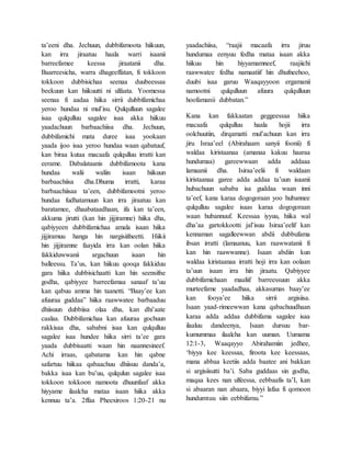ta’eeni dha. Jechuun, dubbifamoota hiikuun,
kan irra jiraatuu haala warri isaanii
barreefamee keessa jiraatanii dha.
Baarreesicha, warra dhageeffatan, fi tokkoon
tokkoon dubbisichaa seenaa duubeessaa
beekuun kan hiikuutti ni ulfaata. Yoomessa
seenaa fi aadaa hiika sirrii dubbifamichaa
yeroo hundaa ni mul’isu. Qulqulluun sagalee
isaa qulqulluu sagalee isaa akka hiikuu
yaadachuun barbaachiisa dha. Jechuun,
dubbifamichi mata duree isaa yookaan
yaada ijoo isaa yeroo hundaa waan qabatuuf,
kan biraa kutaa macaafa qulqulluu irratti kan
eerame. Dabalataanis dubbifamoota kana
hundaa walii waliin isaan hiikuun
barbaachiisa dha.Dhuma irratti, karaa
barbaachiisaa ta’een, dubbifamootni yeroo
hundaa fudhatamuun kan irra jiraatuu kan
baratamee, dhaabataadhaan, ifa kan ta’een,
akkuma jirutti (kan hin jijjiramne) hiika dha,
qabiyyeen dubbifamichaa amala isaan hiika
jijjiramuu hanga hin nargisiifneetti. Hiikii
hin jijjiramne faayida irra kan oolan hiika
fakkiduwwanii argachuun isaan hin
balleessu. Ta’us, kan hiikuu qooqa fakkiduu
gara hiika dubbisichaatti kan hin seensifne
godha, qabiyyee barreefamaa sanaaf ta’uu
kan qabuu amma hin taanetti. “Baay’ee kan
afuuraa guddaa” hiika raawwatee barbaaduu
dhiisuun dubbiisa olaa dha, kan dhi’aate
caalaa. Dubbifamichaa kan afuuraa gochuun
rakkisaa dha, sababni isaa kan qulqulluu
sagalee isaa hundee hiika sirri ta’ee gara
yaada dubbisaatti waan hin naannesineef.
Achi irraas, qabatama kan hin qabne
safartuu hiikaa qabaachuu dhiisuu danda’a,
bakka isaa kan bu’uu, qulqulun sagalee isaa
tokkoon tokkoon namoota dhuunfaaf akka
hiyyame ilaalcha mataa isaan hiika akka
kennuu ta’a. 2ffaa Pheexiroos 1:20-21 nu
yaadachiisa, “raajii macaafa irra jiruu
hundumaa eenyuu fedha mataa isaan akka
hiikuu hin hiyyamamneef, raajiichi
raawwatee fedha namaatiif hin dhufneehoo,
duubi isaa garuu Waaqayyoon ergamanii
namootni qulqulluun afuura qulqulluun
hoofamanii dubbatan.”
Kana kan fakkaatan geggeessaa hiika
macaafa qulqulluu haala hojii irra
oolchuutiin, dirqamatti mul’achuun kan irra
jiru Israa’eel (Abirahaam sanyii foonii) fi
waldaa kiristaanaa (amanaa kakuu haaraa
hundumaa) gareewwaan adda addaaa
lamaanii dha. Isiraa’eelii fi waldaan
kiristaanaa garee adda addaa ta’uun isaanii
hubachuun sababa isa guddaa waan inni
ta’eef, kana karaa dogogoraan yoo hubannee
qulqulluu sagalee isaas karaa dogogoraan
waan hubannuuf. Keessaa iyyuu, hiika wal
dha’aa gartokkootti jal’isuu Isiraa’eelif kan
kennaman sagalleewwan abdii dubbufama
ibsan irratti (lamaanuu, kan raawwatanii fi
kan hin raawwanne). Isaan abdiin kun
waldaa kiristaanaa irratti hoji irra kan oolaan
ta’uun isaan irra hin jiraatu. Qabiyyee
dubbifamichaan maaliif barreessuun akka
murteefame yaadadhaa, akkasumas baay’ee
kan fooya’ee hiika sirrii argisiisa.
Isaan yaad-rimeewwan kana qabachuudhaan
karaa adda addaa dubbifama sagalee isaa
ilaaluu dandeenya, Isaan dursuu bar-
kumummaa ilaalcha kan uuman. Uumama
12:1-3, Waaqayyo Abirahamiin jedhee,
‘biyya kee keessaa, firoota kee keessaas,
mana abbaa keetiis adda baatee ani bakkan
si argisiisutti ba’i. Saba guddaas sin godha,
maqaa kees nan ulfeessa, eebbaafis ta’I, kan
si abaaran nan abaara, biyyi lafaa fi qomoon
hundumtuu siin eebbifamu.”
 