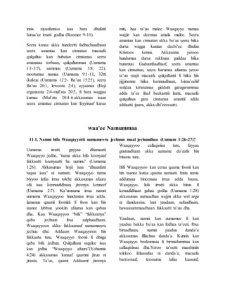 innis xiyaafannoo isaa bara dhufutti
Isiraa’ee irratti godha (Roomee 9-11).
Seera kanaa akka hundeetti fudhachuudhaan
seera amantaa kan cimsatan macaafa
qulqulluu kan hubatan cimisanaa seera
amanataa torbaan, qulqullummaa (Uumama
1:1-3:7), sammuu (Uumama 3:8, 22),
mootumaa namaa (Uumama 9:1-11, 32tti
(kakuu (Uumama 12:2- Ba’uu 15:25), seera
Ba’uu 20:1, lewoota 2:4), ayyaanaa (Hoji
ergamoota 2:4-mul’ata 20:3, fi bara waggaa
kumaa (Mul’ata 20:4-6.akkasumas isaan
seera amantaa cimsatan kun fayyinaaf karaa
miti, haa ta’uu malee Waaqayyo namaa
wajjin kan deemuu amala malee. Seera
amantaa kan cimsatan akka bu’aa seera hiika
dursa wagga kumaa deebi’ee dhufuu
Kristoos kenna. Akkasuma yerooo
hundumaa dursa rakkuna guddaa hiika
butamuu. Guduunfuudhaaf, seera amantaa
kan cimsattan, seera barumsa afuuraa yeroo
ta’uu raajii macaafa qulqulluutii fi hiika hin
jijjjiramne hiika kennuudhaan, Isiraa’eeliif
waldaa kiristaanaa giddutti garagarummaa
adda ta’ee ifaaf beekamtii laata, macaafa
qulqulluus gara cimsanaa amantii adda
addaatti ijaara, akka dhi’eeessutti.
waa'ee Namummaa
11.1. Namni bifa Waaqayyotti uumameera jechuun maal jechuudhaa (Uumam 1:26-27)?
Uumama irratti guyyaa dhumaatti
Waaqayyo jedhe, “nama akka bifa keenyaaf
fakkaatti keenyaatti ha uumnu” (Uumama
1:26). Akkasumas hojii isaa “dhuunfatti
tuquu isaa” ni xumure. Waaqayyo nama
biyyoo lafaa irraa tolche akkasumas afuura
ofii isaa kennuufidhaan jireenya kenneef
(Uumama 2:7). Ka’umsuma irraa namni
uumama Waaqayyoo hundumaa irraa adda,
lamanuu qaamii fooniitii fi foon kan hin
taanee lubbuu yookiin afuuraa kan qabuu
dha. Kan Waaqayyoo “bifa” “fakkeenya”
qaba jechuun ibsa salphaadhaan,
Waaqayyoon akka fakkaanuuf uumamneera
jechuu dha. Addaam Waaqayyoon hin
fakkaatu ture, Waaqayyo foonii fi dhiiga
qaba bifa jedhun. Qulqulluun sagalee isaa
kan jedhu “Waaqayyo afuura”(Yohannis
4:24) akkasumas kanaaf qaamni jiruu ni
jiraata. Ta’us, qaami Addaami jireenya
Waaqayyoo callaqisiisa ture, fayyaa
guutuudhaan akka uumame du’aafis hin
bitamu ture.
Bifi Waaqayyoo kan eeruu qaama foonii kan
hin taanee kutaa qaama namaati. Innis nama
addunyaa bineensaa irraa adda baasa,
Waaqayyo, lafa irratti akka bituu fi
kenuufidhaan gahaa godha (Uumama 1:28)
akkasumas uumaadhaa wajjin akka wal argu
ni dandeesisa. Inni yaadaan, safuudhaan,
hawaasummaadhaan fakkaatti ta’uu dha.
Yaadaan, namni kan uumamee fi kan
yaaduu bakka bu’aa kan fedhaa ta’eeti. Ibsa
biraadhaan, namni yaaduu danda’a
akkasumas fillachuu danda’a. Kunnis kan
Waaqayyo beekumsaa fi birmadummaa kan
callaqisiisuu dha.Yeroo ta’eetti maashiniin
tokkoo falaasafuu ni danda’a, macaafa
barreesuuf, teessuma lafaa kaasuuf,
 