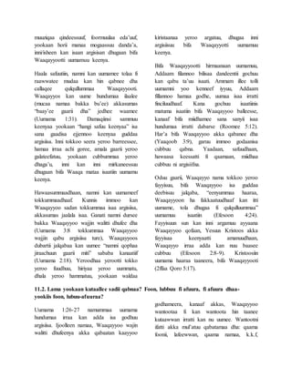 muuziqaa qindeessuuf, foormuulaa eda’uuf,
yookaan horii manaa mogaassuu danda’a,
inni/isheen kan isaan argisisan dhugaan bifa
Waaqayyootti uumamuu keenya.
Haala safuutiin, namni kan uumamee tolaa fi
raawwatee mudaa kan hin qabnee dha
callaqee qulqullummaa Waaqayyooti.
Waaqayyos kan uume hundumaa ilaalee
(mucaa namaa bakka bu’ee) akkasumas
“baay’ee gaarii dha” jedhee waamee
(Uumama 1:31). Damaqiinsi sammuu
keenyaa yookaan “hangi safuu keenyaa” isa
sana gaadisa ejjennoo keenyaa guddaa
argisiisa. Inni tokkoo seera yeroo barreessee,
hamaa irraa achi goree, amala gaarii yeroo
galateefatuu, yookaan cubbummaa yeroo
dhaga’u, inni kan inni mirkaneessuu
dhugaan bifa Waaqa mataa isaatiin uumamu
keenya.
Hawaasummaadhaan, namni kan uumameef
tokkummaadhaaf. Kunnis immoo kan
Waaqayyoo sadan tokkummaa isaa argisiisa,
akkasumas jaalala isaa. Ganati namni dursee
bakka Waaqayyoo wajjin walitti dhufee dha
(Uumama 3:8 tokkummaa Waaqayyoo
wajjin qabu argisiisa ture), Waaqayyoos
dubartii jalqabaa kan uumee “namni qophaa
jiraachuun gaarii miti” sababa kanaatiif
(Uumama 2:18). Yeroodhaa yerootti tokko
yeroo fuudhuu, hiriyaa yeroo uummatu,
dhala yeroo hammatuu, yookaan waldaa
kiristaanaa yeroo argatuu, dhugaa inni
argisiisuu bifa Waaqayyotti uumamuu
keenya.
Bifa Waaqayyootti hirmaanaan uumamuu,
Addaam filannoo bilisaa dandeentii gochuu
kan qabu ta’uu isaati. Ammam illee tolli
uumamni yoo kenneef iyyuu, Addaam
fillannoo hamaa godhe, uumaa isaa irratti
finciluudhaaf. Kana gochuu isaatiinis
matuma isaatiin bifa Waaqayyoo balleesse,
kanaaf bifa miidhamee sana sanyii isaa
hundumaa irratti dabarse (Roomee 5:12).
Har’a bifa Waaqayyoo akka qabanee dha
(Yaaqoob 3:9), garuu immoo godaanisa
cubbuu qabna. Yaadaan, safuudhaan,
hawaasa keessatti fi qaamaan, miidhaa
cubbuu ni argisiifna.
Oduu gaarii, Waaqayyo nama tokkoo yeroo
fayyisuu, bifa Waaqayyoo isa guddaa
deebisuu jalqaba, “eenyummaa haaraa,
Waaqayyoon ha fakkaatuudhaaf kan itti
uumame, tola dhugaa fi qulqulluummaa”
uumamuu isaatiin (Efesoon 4:24).
Fayyisuun sun kan inni argamuu ayyaana
Waaqayyoo qofaan, Yesuus Kristoos akka
fayyisaa keenyaatti amanuudhaan,
Waaqayyo irraa adda kan nuu baasee
cubbuu (Efesoon 2:8-9). Kristoosiin
uumama haaraa taaneera, bifa Waaqayyooti
(2ffaa Qoro 5:17).
11.2. Lama yookaan kutaallee sadii qabnaa? Foon, lubbuu fi afuura, fi afuura dhaa-
yookiis foon, lubuu-afuuraa?
Uumama 1:26-27 namummaa uumama
hundumaa irraa kan adda isa godhuu
argisiisa. Ijoolleen namaa, Waaqayyoo wajin
walitti dhufeenya akka qabaatan kaayyoo
godhameera, kanaaf akkas, Waaqayyoo
wantootaa fi kan wantoota hin taanee
kutaawwan irratti kan nu uumee. Wantootni
ifatti akka mul’atuu qabatamaa dha: qaama
foonii, lafeewwan, qaama namaa, k.k.f,
 
