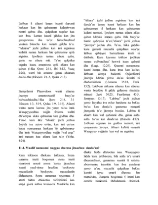 Lubbuu fi afuurri laman isaanii dursanii
harkaan kan hin qabatamne kallattiwwan
namni qabuu dha, qulqulluun sagalee isaa
kan ibsu. Laman isaanii gidduu kan jiru
garagarumaa ifaa ta’ee hubachuudhaaf
yaaluun bitaacha kan namatti galchu ta’a.
“Afuuraa” jechi jedhuu kan inni argisiisuu
kallattii namaa harkaan hin qabatamne qofa
argisiisa. Ijoolleen namaa afuura qabu,
garuu nu afuura miti. Ta’us qulqulluu
sagalee isaan, amantoota qofa afuura kan
qaban (1ffaa Qoro 2:11, Ibi 4:12, Yaaq
2:26), warri hin amanne garuu afuuraan
du’oo dha (Efesoon 2:1-5, Qolaa 2:13).
Barreefamni Phaawuloos wanti afuuraa
jireenya amantootaatiif baay’ee
barbaachiisadha.1ffaa Qoro 2:14, 3:1
Efosoon 1:3, 5:19, Qolaa 1:9, 3:16). Afuurri
wanta nama keessa jiru yeroo ta’uu innis
Waaqayyoodhaa wajjin firooma walitti
dhi’eenyaa akka qabaanuu kan godhuu dha.
Yeroo kam illee “afuurri” jechi jedhuu
faayida irra yeroo ooluu, kan inni eeruus
kutaa eenyummaa harkaan hin qabatamnee
dha innis Waaqayyoodhaa wajjin “wal arga”
inni mataan isaa afuura kan ta’e (Yoha.
4:24).
“Afuura” jechi jedhuu argisiisuu kan inni
danda’uu laman isaani harkaan kan hin
qabatamnee fi harkaan kan qabataman
kallatti namaati. Ijooleen namaa afuura akka
qaban lubbuus immoo qabu. Bifa baay’ee
hunde qabeessa ta’en,”afuura” jechi jedhuu
“jireenya” jechuu dha. Ta’us, hiika guddaa
kana gamatti macaafni qulqulluun waa’ee
lubbuu qabiyyee barreefamaa irratti ni
dubbata. Kana keessaa tokkoo ijoolleen
namaa cubbuudhaaf hawwii isaan qabanii
dha (Luqa. 12:26). Qaamni uumamuma
isaatti hamaa dha, kana irraa kan ka’ees
lubbuun keenya badeetti. Qajeelfamni
jireenya lubbuu yeroo du’aa foonitti ni
dhabamsiifama (Uumama 35:18, Ermi.
15:2). Lubbuun akkuma afuuraa kan afuuraa
wanta heedduu fi giddu galleessa shaakala
miiraati (Iyob 30:25, Faarfannaa 43:5,
Ermiyaas 13:17). “Lubbuu” jechi jedhuu
yeroo faayidaa irra oolee hunduma isa bakka
bu’uu kan danda’u guutumaa namaati
jirenyattis ta’e jireenya boodas. Lubbuu fi
afuurri kan wal qabatanii dha, garuu adda
adda ba’uu kan danda’an (Ibiroota 4:12).
Lubbuun argamuu isa guddaa namaati, inni
eenyummaa keenya. Afuurri kallatti namaati
Waaqayyo wajjiniin kan wal nu argisiisu.
11.4. Maaliif namoonni waggaa dheeraa jiraachuu danda’an?
Kara tokkoon dhoksaa fakkaata, Seera
uumama irratti boqonnaa duraa irratti
namoonni umurii amma kanaa jiraachuu
isaanii yaad-rimee heedduu beektoota
macaafaatiin beektoota macaafaatiin
dhihaateera. Seera uumamaa boqonnaa 5
irratti hidda dhalootaa tarreefamni isaa
sanyii gaarii addaa teesiseera Masihicha kan
dhalee hidda dhalootaa isaa. Waaqayyoo
hidda kana eebbiseera, bifa adda ta’e umurii
dheeraadhaan, garuumaa saanitii fi sababa
aboomamuu isaanitiin. kun ibsa yaadamu
yeroo ta’uu, macaafni qulqulluun bakka
kamitti iyyuu umurii dheeraa hin
murteesine, Uumama boqonnaa 5 irratti kan
eerame namoonni. Dabalataanis Heenook
 